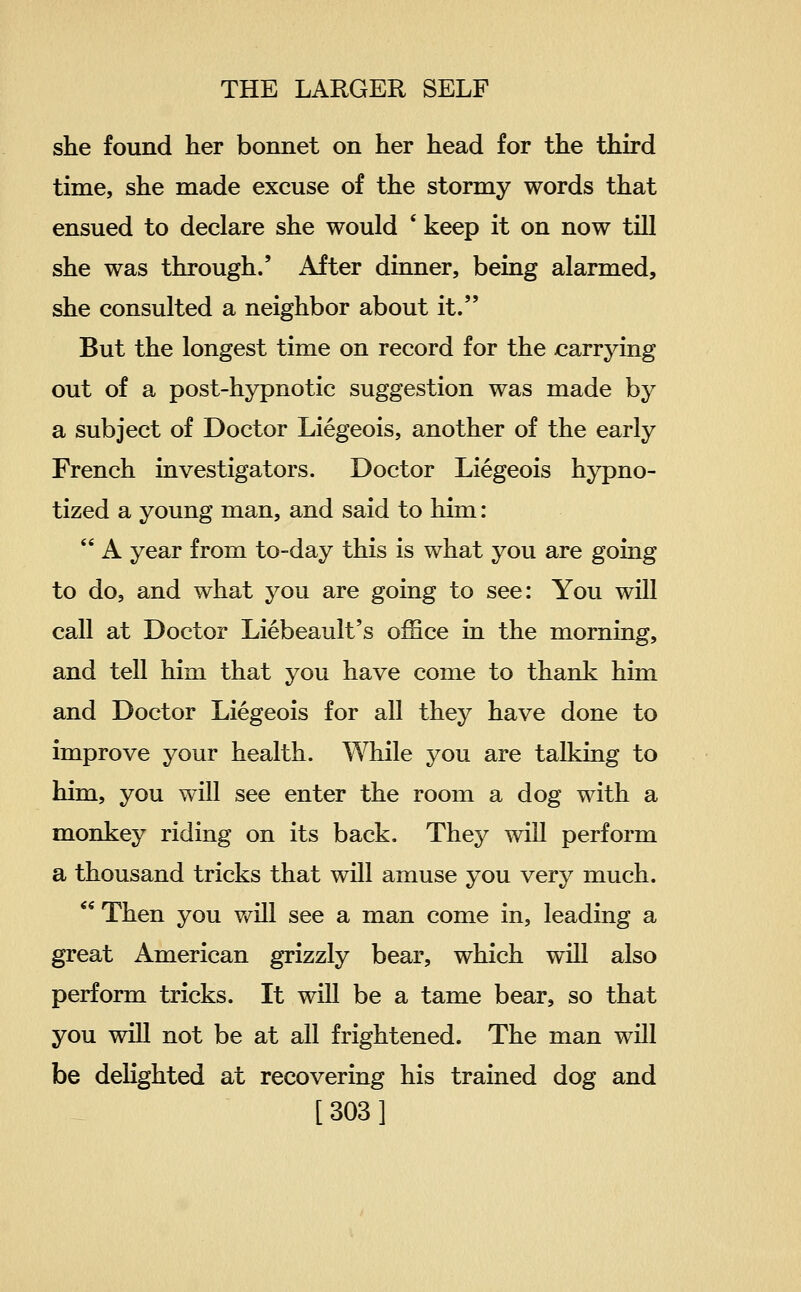 she found her bonnet on her head for the third time, she made excuse of the stormy words that ensued to declare she would ' keep it on now till she was through.' After dinner, being alarmed, she consulted a neighbor about it. But the longest time on record for the x:arrying out of a post-hypnotic suggestion was made by a subject of Doctor Liegeois, another of the early French investigators. Doctor Liegeois hypno- tized a young man, and said to him:  A year from to-day this is what you are going to do, and what you are going to see: You will call at Doctor Liebeault's office in the morning, and tell him that you have come to thank him and Doctor Liegeois for all they have done to improve your health. While you are talking to him, you will see enter the room a dog with a monkey riding on its back. They will perform a thousand tricks that will amuse you very much.  Then you v/ill see a man come in, leading a great American grizzly bear, which will also perform tricks. It will be a tame bear, so that you will not be at all frightened. The man will foe deKghted at recovering his trained dog and