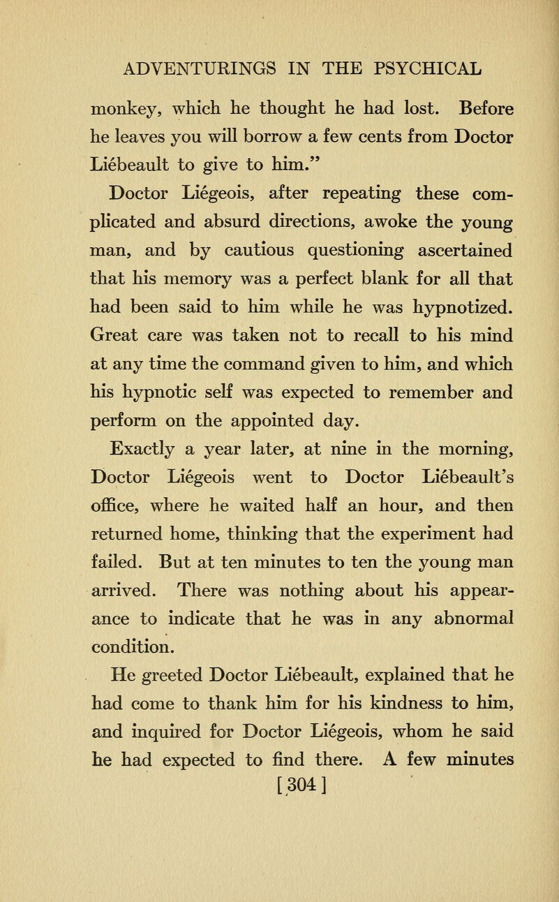 monkey, which he thought he had lost. Before he leaves you will borrow a few cents from Doctor Liebeault to give to him. Doctor Liegeois, after repeating these com- plicated and absurd directions, awoke the young man, and by cautious questioning ascertained that his memory was a perfect blank for all that had been said to him while he was hypnotized. Great care was taken not to recall to his mind at any time the command given to him, and which his hypnotic self was expected to remember and perform on the appointed day. Exactly a year later, at nine in the morning. Doctor Liegeois went to Doctor Liebeault's office, where he waited haK an hour, and then returned home, thinking that the experiment had failed. But at ten minutes to ten the young man arrived. There was nothing about his appear- ance to indicate that he was in any abnormal condition. He greeted Doctor Liebeault, explained that he had come to thank him for his kindness to him, and inquu'ed for Doctor Liegeois, whom he said he had expected to find there. A few minutes [304]