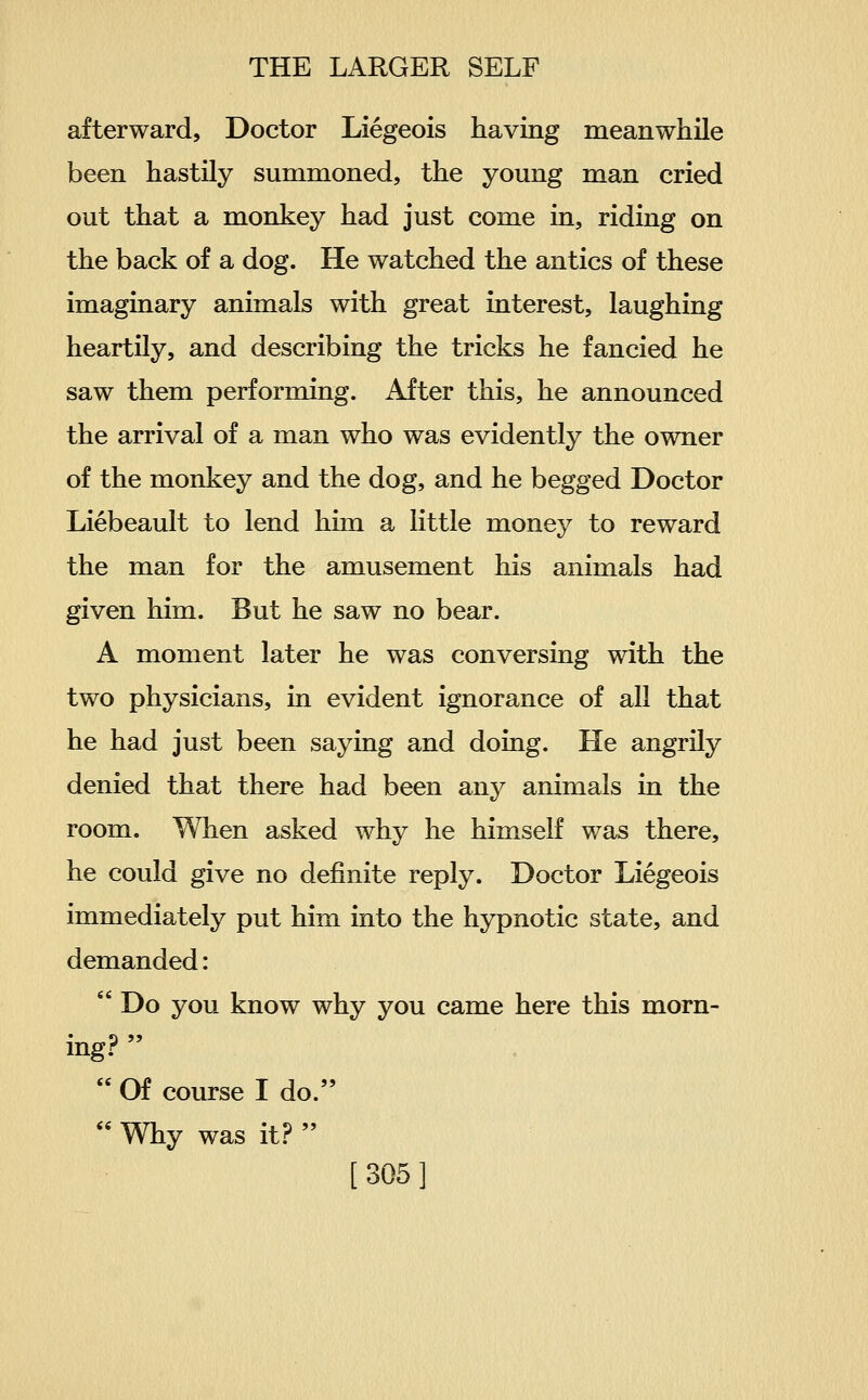 afterward. Doctor Liegeois having meanwhile been hastily summoned, the young man cried out that a monkey had just come in, riding on the back of a dog. He watched the antics of these imaginary animals with great interest, laughing heartily, and describing the tricks he fancied he saw them performing. After this, he announced the arrival of a man who was evidently the owner of the monkey and the dog, and he begged Doctor Liebeault to lend him a little money to reward the man for the amusement his animals had given him. But he saw no bear. A moment later he was conversing with the two physicians, in evident ignorance of all that he had just been saying and doing. He angrily denied that there had been any animals in the room. When asked why he himself was there, he could give no definite reply. Doctor Liegeois immediately put him into the hypnotic state, and demanded:  Do you know why you came here this morn- ing?   Of course I do.  Why was it.?  [305]