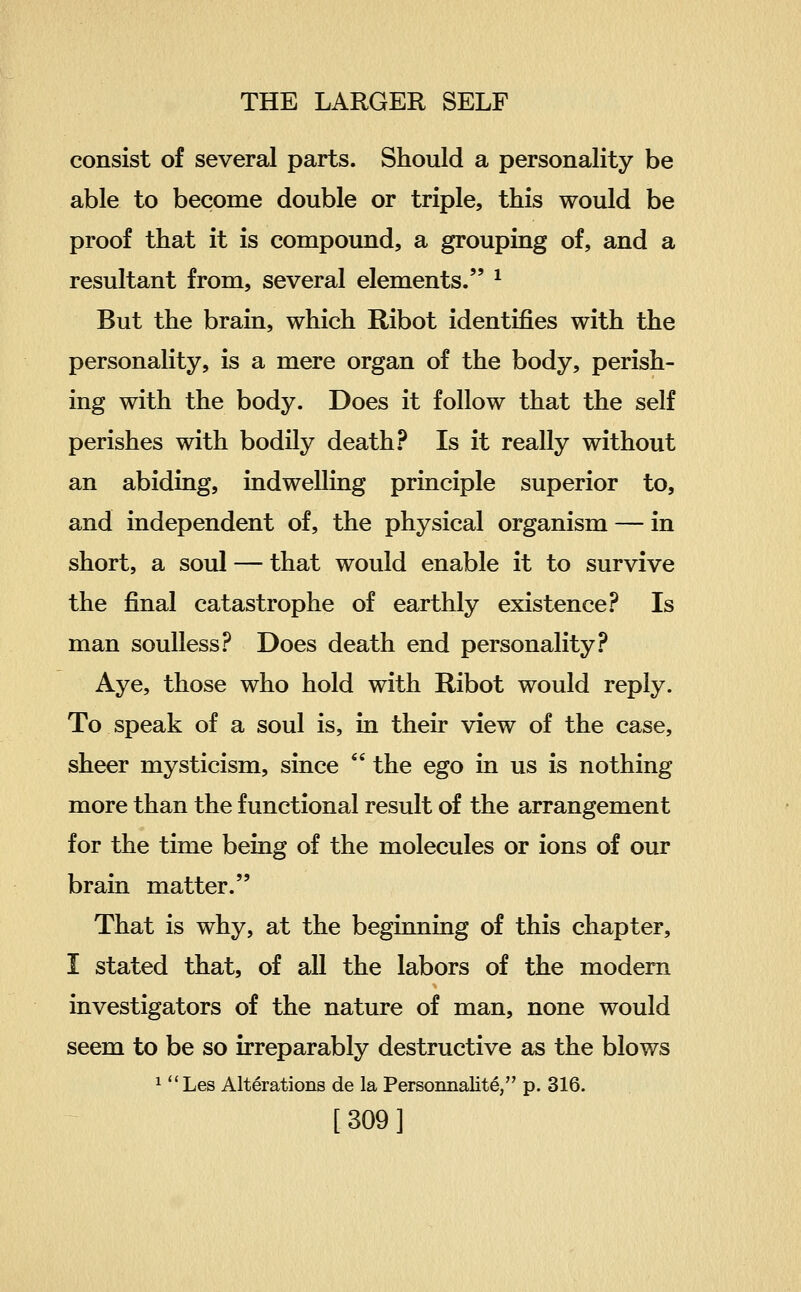 consist of several parts. Should a personality be able to become double or triple, this would be proof that it is compound, a grouping of, and a resultant from, several elements. ^ But the brain, which Ribot identifies with the personality, is a mere organ of the body, perish- ing with the body. Does it follow that the self perishes with bodily death? Is it really without an abiding, indwelling principle superior to, and independent of, the physical organism — in short, a soul — that would enable it to survive the final catastrophe of earthly existence .^^ Is man soulless? Does death end personality? Aye, those who hold with Ribot would reply. To speak of a soul is, in their view of the case, sheer mysticism, since  the ego in us is nothing more than the functional result of the arrangement for the time being of the molecules or ions of our brain matter. That is why, at the beginning of this chapter, I stated that, of all the labors of the modern investigators of the nature of man, none would seem to be so irreparably destructive as the blows ^ Les Alterations de la Persomialit^, p. 316.