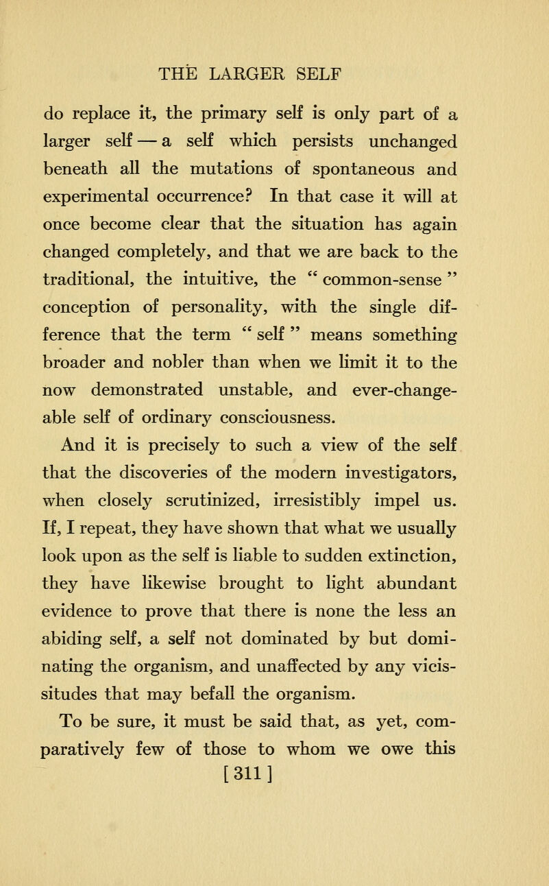 do replace it, the primary self is only part of a larger seK — a seK which persists unchanged beneath all the mutations of spontaneous and experimental occurrence? In that case it will at once become clear that the situation has again changed completely, and that we are back to the traditional, the intuitive, the  common-sense  conception of personality, with the single dif- ference that the term  self  means something broader and nobler than when we limit it to the now demonstrated unstable, and ever-change- able self of ordinary consciousness. And it is precisely to such a view of the self that the discoveries of the modern investigators, when closely scrutinized, irresistibly impel us. If, I repeat, they have shown that what we usually look upon as the seK is liable to sudden extinction, they have likewise brought to light abundant evidence to prove that there is none the less an abiding seK, a self not dominated by but domi- nating the organism, and unaffected by any vicis- situdes that may befall the organism. To be sure, it must be said that, as yet, com- paratively few of those to whom we owe this [311]