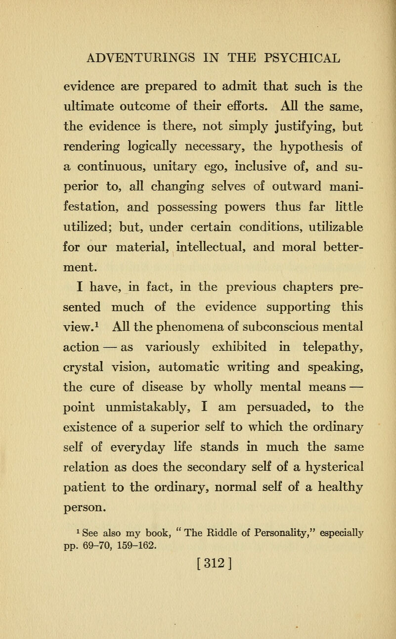 evidence are prepared to admit that such is the ultimate outcome of their efforts. All the same, the evidence is there, not simply justifying, but rendering logically necessary, the hypothesis of a continuous, unitary ego, inclusive of, and su- perior to, all changing selves of outward mani- festation, and possessing powers thus far little utilized; but, under certain conditions, utilizable for our material, intellectual, and moral better- ment. I have, in fact, in the previous chapters pre- sented much of the evidence supporting this view.^ All the phenomena of subconscious mental action — as variously exhibited in telepathy, crystal vision, automatic writing and speaking, the cure of disease by wholly mental means — point unmistakably, I am persuaded, to the existence of a superior self to which the ordinary self of everyday life stands in much the same relation as does the secondary self of a hysterical patient to the ordinary, normal seK of a healthy person. * See also my book,  The Riddle of Personality, especially pp. 69-70, 159-162. [312]