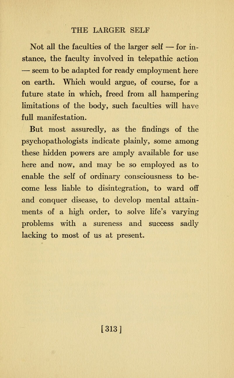 Not all the faculties of the larger self — for in- stance, the faculty involved in telepathic action — seem to be adapted for ready employment here on earth. Which would argue, of course, for a future state in which, freed from all hampering limitations of the body, such faculties will have full manifestation. But most assuredly, as the findings of the psychopathologists indicate plainly, some among these hidden powers are amply available for use here and now, and may be so employed as to enable the seK of ordinary consciousness to be- come less liable to disintegration, to ward off and conquer disease, to develop mental attain- ments of a high order, to solve life's varying problems with a sureness and success sadly lacking to most of us at present. [313]