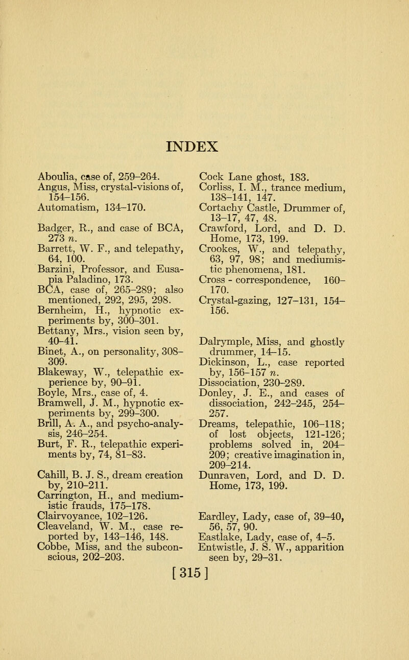 Aboulia, case of, 259-264. Angus, Miss, crystal-visions of, 154-156. Automatism, 134-170. Badger, R., and case of BCA, 273 n. Barrett, W. F., and telepathy, 64, 100. Barzini, Professor, and Eusa- pia Paladino, 173. BCA, case of, 265-289; also mentioned, 292, 295, 298. Bemheim, H., hypnotic ex- periments by, 300-301. Bettany, Mrs., vision seen by, 40-41. Binet, A., on personality, 308- 309. Blakeway, W., telepathic ex- perience by, 90-91. Boyle, Mrs., case of, 4. Bramwell, J. M., hypnotic ex- perhnents by, 299-300. Brill, A. A., and psycho-analy- sis, 246-254. Burt, F. R,., telepathic experi- ments by, 74, 81-83. Cahill, B. J. S., dream creation by, 210-211. Carrington, H., and medium- istic frauds, 175-178. Clairvoyance, 102-126. Cleaveland, W. M., case re- ported by, 143-146, 148. Cobbe, Miss, and the subcon- scious, 202-203. Cock Lane ghost, 183. Corhss, I. M., trance medium, 138-141, 147. Cortachy Castle, Drummer of, 13-17, 47, 48. Crawford, Lord, and D. D. Home, 173, 199. Crookes, W., and telepathy, 63, 97, 98; and mediumis- tic phenomena, 181. Cross - correspondence, 160- 170. Crystal-gazmg, 127-131, 154- 156. Dalrymple, Miss, and ghostly drummer, 14-15. Dickinson, L., case reported by, 156-157 n. Dissociation, 230-289. Donley, J. E., and cases of dissociation, 242-245, 254- 257. Dreams, telepathic, 106-118; of lost objects, 121-126; problems solved in, 204- 209; creative imagination in, 209-214. Dunraven, Lord, and D. D. Home, 173, 199. Eardley, Lady, case of, 39-40, 56, 57, 90. Eastlake, Lady, case of, 4-5. Entwistle, J. S. W., apparition seen by, 29-31. [315]