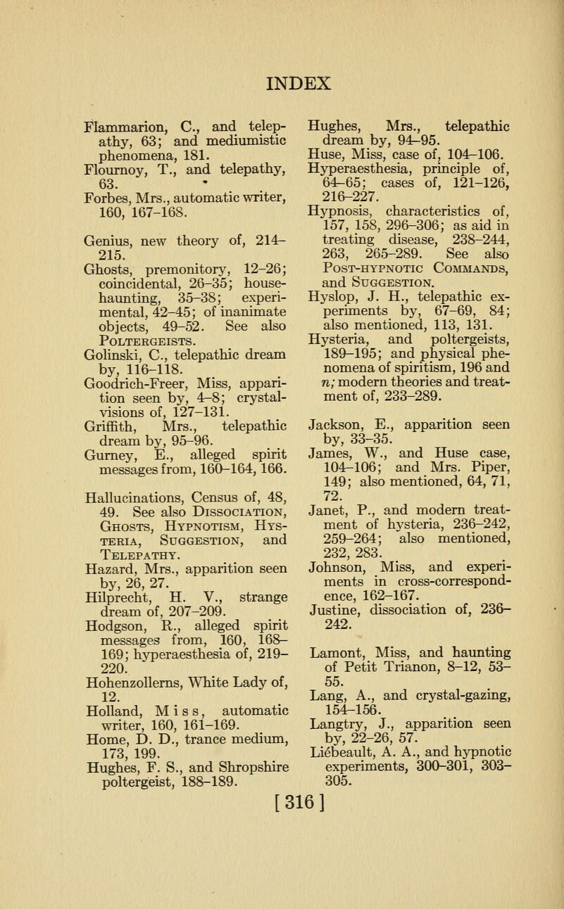 Flammarion, C, and telep- athy, 63; and mediumistic phenomena, 181. Flournoy, T., and telepathy, 63. Forbes, Mrs., automatic writer, 160, 167-168. Genius, new theory of, 214- 215. Ghosts, premonitory, 12-26; coincidental, 26-35; house- haunting, 35-38; experi- mental, 42-45; of inanimate objects, 49-52. See also Poltergeists. Golinski, C, telepathic dream by, 116-118. Goodrich-Freer, Miss, appari- tion seen by, 4-8; crystal- visions of, 127-131. Griffith, Mrs., telepathic dream by, 95-96. Gumey, E., alleged spirit messages from, 160-164,166. Hallucinations, Census of, 48, 49. See also Dissociation, Ghosts, Hypnotism, Hys- teria, Suggestion, and Telepathy. Hazard, Mrs., apparition seen by, 26, 27. Hilprecht, H. V., strange dream of, 207-209. Hodgson, R., alleged spirit messages from, 160, 168- 169; hyperaesthesia of, 219- 220. Hohenzollerns, White Lady of, 12. Holland, Miss, automatic writer, 160, 161-169. Home, D. D., trance medium, 173, 199. Hughes, F. S., and Shropshire poltergeist, 188-189. [316] Hughes, Mrs., telepathic dream by, 94r-95. Huse, Miss, case of, 104-106. Hjrperaesthesia, principle of, 64-65; cases of, 121-126, 216-227. Hypnosis, characteristics of, 157, 158, 296-306; as aid in treating disease, 238-244, 263, 265-289. See also Post-hypnotic Commands, and Suggestion. Hyslop, J. H., telepathic ex- periments by, 67-69, 84; also mentioned, 113, 131. Hysteria, and poltergeists, 189-195; and physical phe- nomena of spiritism, 196 and n; modern theories and treat- ment of, 233-289. Jackson, E., apparition seen by, 33-35. James, W., and Huse case, 104-106; and Mrs. Piper, 149; also mentioned, 64, 71, 72. Janet, P., and modem treat- ment of hysteria, 236-242, 259-264; also mentioned, 232, 283. Johnson, Miss, and experi- ments in cross-correspond- ence, 162-167. Justine, dissociation of, 236- 242. Lamont, Miss, and haunting of Petit Trianon, 8-12, 53- 55. Lang, A., and crystal-gazing, 154-156. Langtry, J., apparition seen by, 22-26, 57. Liebeault, A. A., and hypnotic experiments, 300-301, 303- 305.