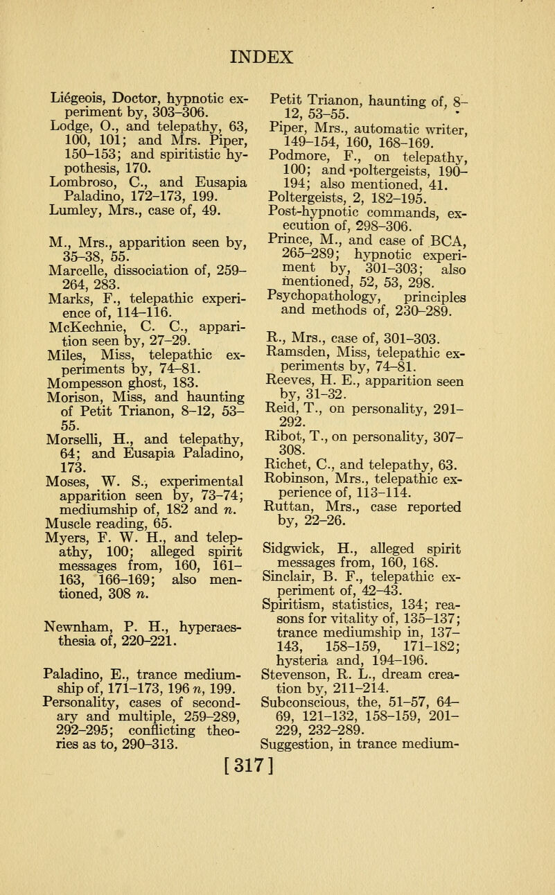 Liegeois, Doctor, hypnotic ex- periment by, 303-306. Lodge, O., and telepathy, 63, 100, 101; and Mrs. Piper, 150-153; and spiritistic hy- pothesis, 170. Lombroso, C, and Eusapia Paladino, 172-173, 199. Lumley, Mrs., case of, 49. M., Mrs., apparition seen by, 35-38, 55. Marcelle, dissociation of, 259- 264, 283. Marks, F., telepathic experi- ence of, 114-116. McKechnie, C. C, appari- tion seen by, 27-29. MUes, Miss, telepathic ex- periments by, 74-81. Mompesson ghost, 183. Morison, Miss, and haunting of Petit Trianon, 8-12, 53- 55. Morselli, H., and telepathy, 64; and Eusapia Paladino, 173. Moses, W. S., experimental apparition seen by, 73-74; mediumship of, 182 and n. Muscle reading, 65. Myers, F. W. H., and telep- athy, 100; alleged spirit messages from, 160, 161- 163, 166-169; also men- tioned, 308 n. Newnham, P. H., hyperaes- thesia of, 220-221. Paladino, E., trance medium- ship of, 171-173, 196 n, 199. Personality, cases of second- ary and multiple, 259-289, 292-295; conflicting theo- ries as to, 290-313. Petit Trianon, haunting of, 8- 12,53-55. Piper, Mrs., automatic writer, 149-154, 160, 168-169. Podmore, F., on telepathy, 100; and-poltergeists, 190- 194; also mentioned, 41. Poltergeists, 2, 182-195. Post-hypnotic commands, ex- ecution of, 298-306. Prmce, M., and case of BCA, 265-289; hypnotic experi- ment by, 301-303; also mentioned, 52, 53, 298. Psychopathology, principles and methods of, 230-289. R., Mrs., case of, 301-303. Ramsden, Miss, telepathic ex- periments by, 74-81. Reeves, H. E., apparition seen by, 31-32. Reid, T., on personality, 291- 292. Ribot, T., on personahty, 307- 308. Richet, C, and telepathy, 63. Robinson, Mrs., telepathic ex- perience of, 113-114. Ruttan, Mrs., case reported by, 22-26. Sidgwick, H., alleged spirit messages from, 160, 168. Sinclair, B. F., telepathic ex- periment of, 42-43. Spiritism, statistics, 134; rea- sons for vitality of, 135-137; trance mediumship in, 137- 143, 158-159, 171-182; hysteria and, 194-196. Stevenson, R. L., dream crea- tion by, 211-214. Subconscious, the, 51-57, 64- 69, 121-132, 158-159, 201- 229, 232-289. Suggestion, in trance medium- [317]