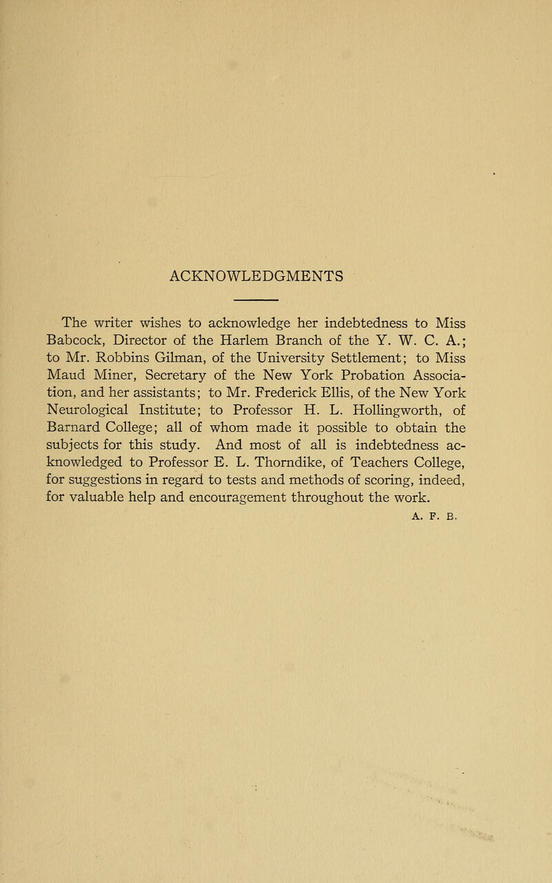 ACKNOWLEDGMENTS The writer wishes to acknowledge her indebtedness to Miss Babcock, Director of the Harlem Branch of the Y. W. C. A.; to Mr. Robbins Oilman, of the University Settlement; to Miss Maud Miner, Secretary of the New York Probation Associa- tion, and her assistants; to Mr. Frederick Ellis, of the New York Neurological Institute; to Professor H. L. Rolling worth, of Barnard College; all of whom made it possible to obtain the subjects for this study. And most of all is indebtedness ac- knowledged to Professor E. L. Thorndike, of Teachers College, for suggestions in regard to tests and methods of scoring, indeed, for valuable help and encouragement throughout the work, A. F. B.