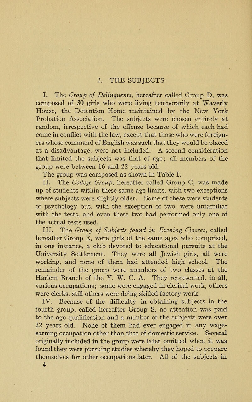 2. THE SUBJECTS I. The Group of Delinquents, hereafter called Group D, was composed of 30 girls who were living temporarily at Waverly House, the Detention Home maintained by the New York Probation Association. The subjects were chosen entirely at random, irrespective of the offense because of which each had come in conflict with the law, except that those who were foreign- ers whose command of English was such that they would be placed at a disadvantage, were not included. A second consideration that limited the subjects was that of age; all members of the group were between 16 and 22 years old. The group was composed as shown in Table I. II. The College Group, hereafter called Group C, was made up of students within these same age limits, with two exceptions where subjects were slightly older. Some of these were students of psychology but, with the exception of two, were unfamiliar with the tests, and even these two had performed only one of the actual tests used. III. The Group of Subjects found in Evening Classes, called hereafter Group E, were girls of the same ages who comprised, in one instance, a club devoted to educational pursuits at the University Settlement. They were all Jewish girls, all were working, and none of them had attended high school. The remainder of the group were members of two classes at the Harlem Branch of the Y. W. C. A. They represented, in all, various occupations; some were engaged in clerical work, others were clerks, still others were domg skilled factory work. IV. Because of the difficulty in obtaining subjects in the fourth group, called hereafter Group S, no attention was paid to the age qualification and a number of the subjects were over 22 years old. None of them had ever engaged in any wage- earning occupation other than that of domestic service. Several originally included in the group were later omitted when it was found they were pursuing studies whereby they hoped to prepare themselves for other occupations later. All of the subjects in