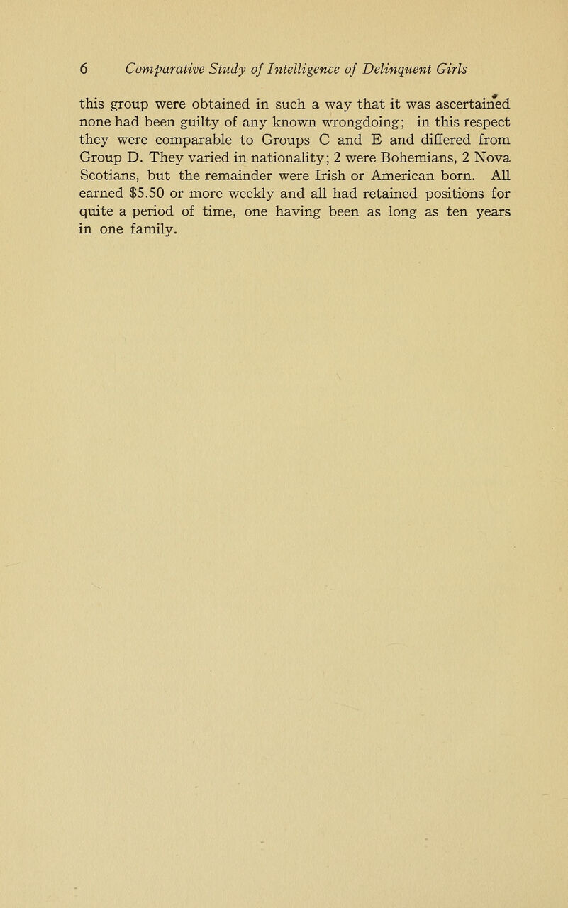 this group were obtained in such a way that it was ascertained none had been guilty of any known wrongdoing; in this respect they were comparable to Groups C and E and differed from Group D. They varied in nationality; 2 were Bohemians, 2 Nova Scotians, but the remainder were Irish or American born. All earned $5.50 or more weekly and all had retained positions for quite a period of time, one having been as long as ten years in one family.