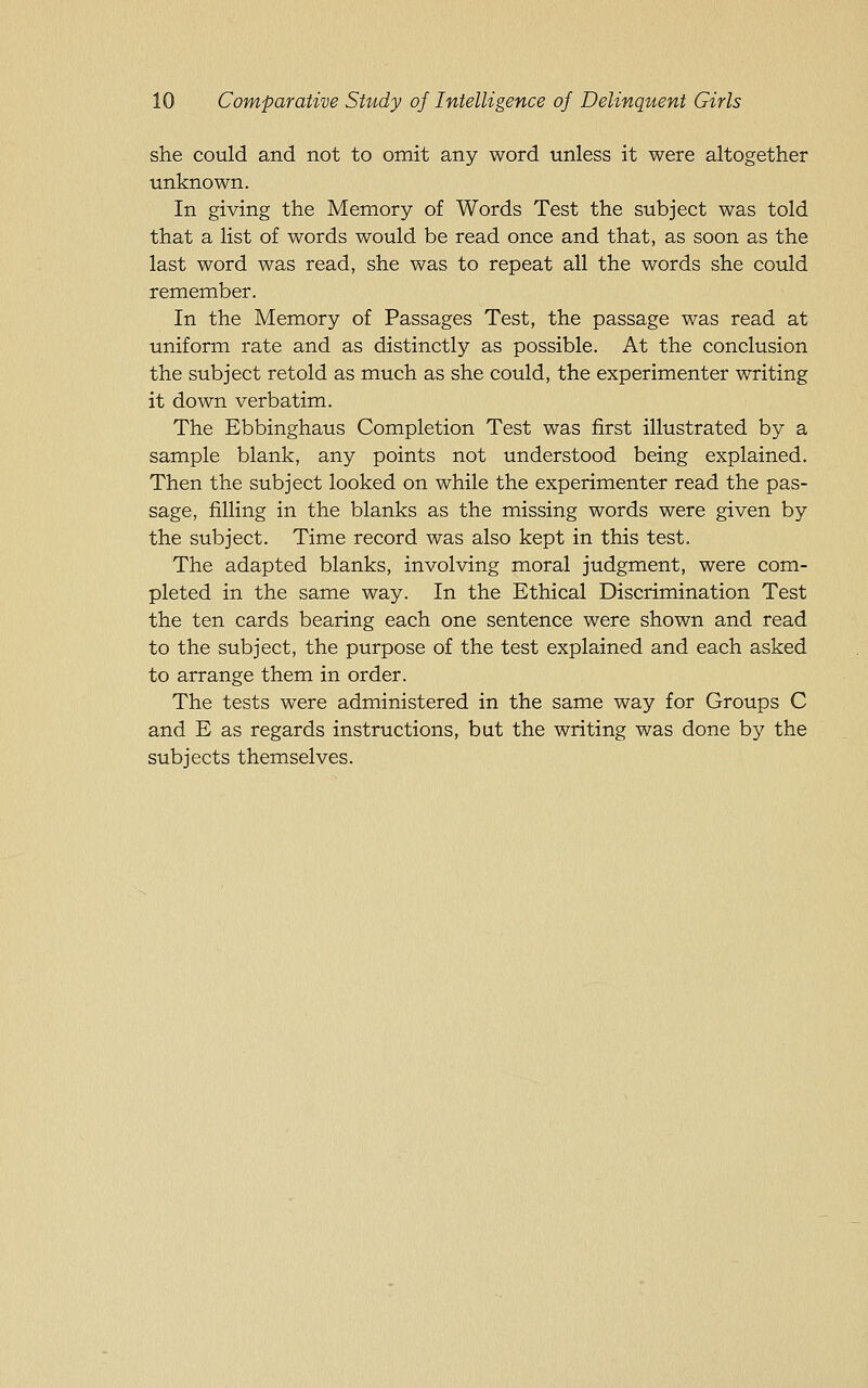 she could and not to omit any word unless it were altogether unknown. In giving the Memory of Words Test the subject was told that a list of words would be read once and that, as soon as the last word was read, she was to repeat all the words she could remember. In the Memory of Passages Test, the passage was read at uniform rate and as distinctly as possible. At the conclusion the subject retold as much as she could, the experimenter writing it down verbatim. The Ebbinghaus Completion Test was first illustrated by a sample blank, any points not understood being explained. Then the subject looked on while the experimenter read the pas- sage, filling in the blanks as the missing words were given by the subject. Time record was also kept in this test. The adapted blanks, involving moral judgment, were com- pleted in the same way. In the Ethical Discrimination Test the ten cards bearing each one sentence were shown and read to the subject, the purpose of the test explained and each asked to arrange them in order. The tests were administered in the same way for Groups C and E as regards instructions, but the writing was done by the subjects themselves.