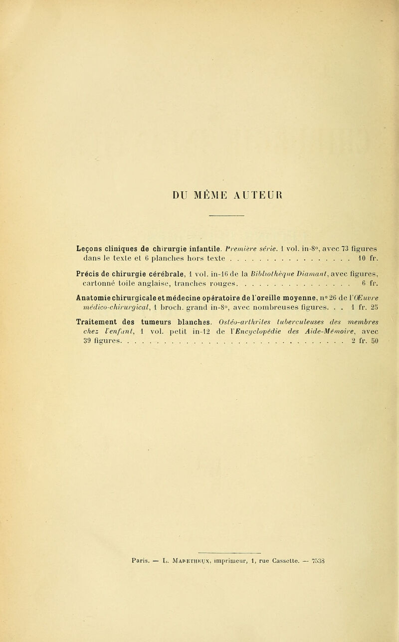 DU MEME AUTEUR Leçons cliniques de chirurgie infantile. Première série. 1 vol. in-S», avec 73 figures dans le texLe et 6 planches hors texte 10 fr. Précis de chirurgie cérébrale, 1 vol. in-16de la Bibliothèque Diamant, avec figures, cartonné toile anglaise, tranches rouges 6 fr. Anatomie chirurgicale etmédecine opératoire de l'oreille moyenne, n» 26 de VOEuvre médico-chirurgical, 1 broch. grand in-S, avec nombreuses figures. . . 1 fr. 25 Traitement des tumeurs blanches. Ostéo-arthrltes tuberculeuses des membres chez l'enfant, 1 vol. petit in-12 de Y Encyclopédie des Aide-Mémoire, avec 39 figures 2 fr. 50 Paris. — h. Mapethkux, imprimeur, 1, rue Cassette. — 7538