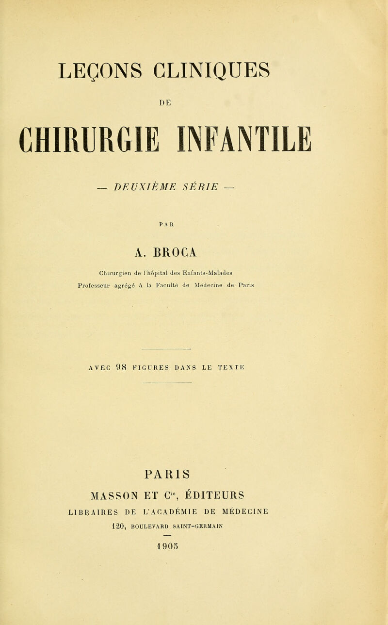 DE CHIRURGIE INFANTILE DEUXIEME SERIE — A. BROCl Chirurgien de l'hôpital des Enfants-Malades Professeur agrégé à la Faculté de Médecine de Paris AVEC 98 FIGURES DANS LE TEXTE PARIS MASSON ET C'°, ÉDITEURS LIBRAIRES DE L'ACADÉMIE DE MÉDECINE 120, BOULEVARD SAINT-GERMAIN 1905