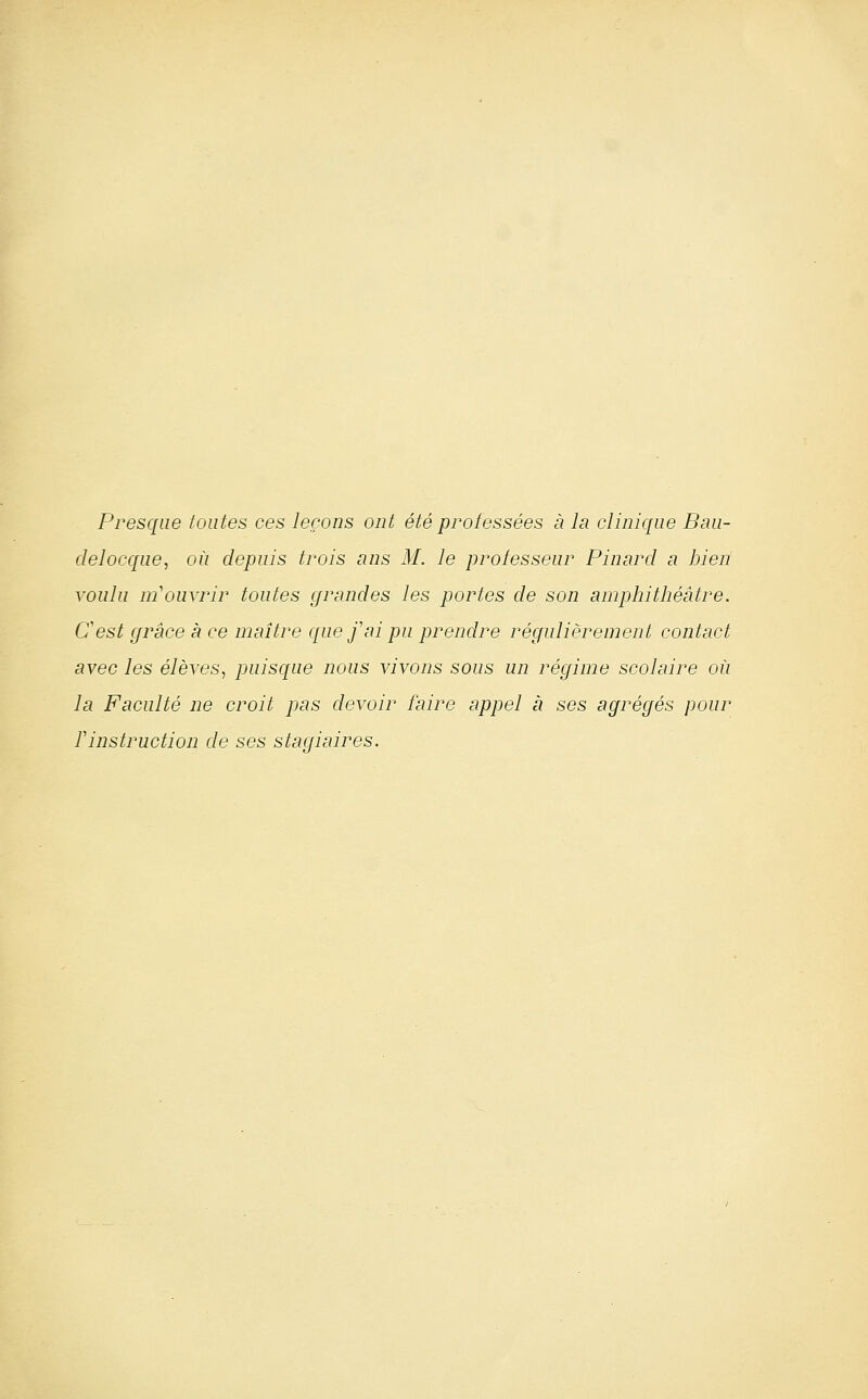 Pi^esque foutes ces leçons ont été professées à la clinique Bmi- delocque, où depuis trois ans M. le professeui' Pinard a bien voulu m'ouviur toutes grandes les portes de son amphithéâtre. C'est grâce à ce maître que f ai pu prendre réffuliërenient contact avec les élèves, puisque nous vivons sous un régime scolaire où la Faculté ne croit pas devoir faire appel à ses agrégés pour Tinstruction de ses stagiaires.