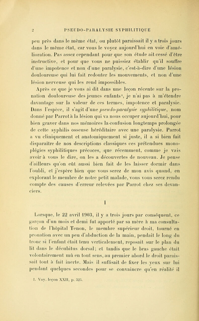 peu près dans le même état, ou plutôt paraissait il y a trois jours dans le même état, car vous le voyez aujourd'hui en voie d'amé- lioration. Pas assez cependant pour que son étude ait cessé d'être instructive, et pour que vous ne puissiez établir qu'il souffre d'une impotence et non d'une paralysie, c'est-à-dire d'vme lésion douloureuse qui lui fait redouter les mouvements, et non d'une lésion nerveuse qui les rend impossibles. Après ce que je vous ai dit dans une leçon récente sur la pro- nation douloureuse des jeunes enfants*, je n'ai pas à m'étendre davantage sur la valeur de ces termes, impotence et paralysie. Dans l'espèce, il s'agit d'une pseiido-jjaralysie syphilitique^ nom donné par Parrotà la lésion qui va nous occuper aujourd'hui, pour bien graver dans nos mémoires la-confusion longtemps prolongée de cette syphilis osseuse héréditaire avec une paralysie. Parrot a vu cliniquement et anatomiquement si juste, il a si bien fait disparaître de nos descriptions classiques ces prétendues mono- plégies syphilitiques précoces, que récemment, comme je vais avoir à vous le dire, on les a découvertes de nouveau. Je pense d'ailleurs qu'on eût aussi bien fait de les laisser dormir dans l'oubli, et j'espère bien que vous serez de mon avis quand, en explorant le membre de notre petit malade, vous vous serez rendu compte des causes d'erreur relevées par Parrot chez ses devan- ciers. I Lorsque, le 22 avril 1903, il y a trois jours par conséquent, ce garçon d'un mois et demi fut apporté par sa mère h ma consulta- tion de l'hôpital Tenon, le membre supérieur droit, tourné en pronation avec un peu d'abduction de la main, pendait le long du tronc si l'enfant était tenu verticalement, reposait sur le plan du lit dans le décubitus dorsal; et tandis que le bras gauche était volontairement mû en tout sens, au premier abord le droit parais- sait tout à fait inerte. Mais il suffisait de fixer les yeux sur lui pendant quelques secondes pour se convaincre qu'en réalité il \. Voy. leçon XXII, p. 323.