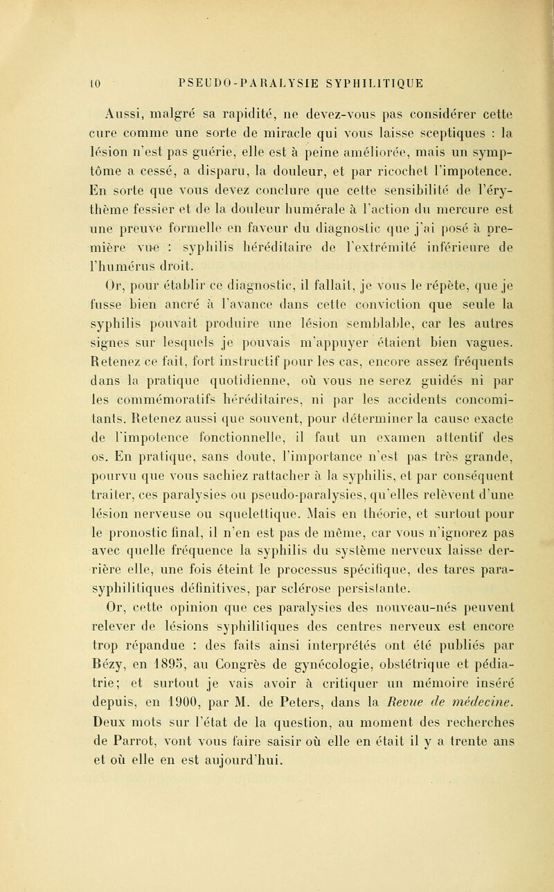 Aussi, malgré sa rapidité, ne devez-vous pas considérer cette cure comme une sorte de miracle qui vous laisse sceptiques : la lésion n'est pas guérie, elle est à peine améliorée, mais un symp- tôme a cessé, a disparu, la douleur, et par ricochet l'impotence. En sorte que vous devez conclure que cette sensibilité de l'éry- thème fessier et de la douleur humérale à l'action du mercure est une preuve formelle en faveur du diagnostic que j'ai posé a pre- mière vue : syphilis héréditaire de l'extrémité inférieure de l'humérus droit. Or, pour établir ce diagnostic, il fallait, je vous le répète, que je fusse bien ancré à l'avance dans cette conviction que seule la syphilis pouvait produire une lésion semblable, car les autres signes sur lesquels je pouvais m'appuyer étaient bien vagues. Retenez ce fait, fort instructif pour les cas, encore assez fréquents dans la pratique quotidienne, où vous ne serez guidés ni par les commémoratifs héréditaires, ni par les accidents concomi- tants. Retenez aussi que souvent, pour déterminer la cause exacte de l'impotence fonctionnelle, il faut un examen attentif des os. En pratique, sans doute, l'importance n'est pas très grande, pourvu que vous sachiez rattacher à la syphilis, et par conséquent traiter, ces paralysies ou pseudo-paralysies, qu'elles relèA^ent d'une lésion nerveuse ou squelettique. Mais en théorie, et surtout pour le pronostic final, il n'en est pas de même, car vous n'ignorez pas avec quelle fréquence la syphilis du système nerveux laisse der- rière elle, une fois éteint le processus spécifique, des tares para- syphilitiques définitives, par sclérose persistante. Or, cette opinion que ces paralysies des nouveau-nés peuvent relever de lésions syphilitiques des centres nerveux est encore trop répandue : des faits ainsi interprétés ont été publiés par Bézy, en 1895, au Congrès de gynécologie, obstétrique et pédia- trie; et surtout je vais avoir à critiquer un mémoire inséré depuis, en 1900, par M. de Peters, dans la Revue de médecine. Deux mots sur l'état de la question, au moment des recherches de Parrot, vont vous faire saisir oii elle en était il y a trente ans et où elle en est aujourd'hui.