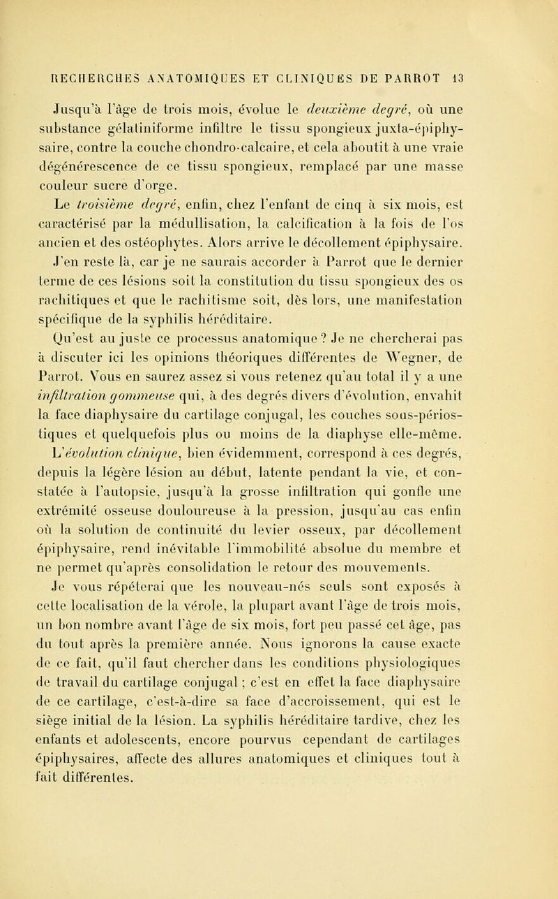 Jusqu'à l'âge de trois mois, évolue le deuxième degré^ oii une substance gélaliniforme infiltre le tissu spongieux juxta-éj)iphy- saire, contre la couche chondro-calcaire, et cela aboutit à une vraie dégénérescence de ce tissu spongieux, remplacé par une masse couleur sucre d'orge. Le troisième degré, enfin, chez l'enfant de cinq à six mois, est caractérisé par la médullisation, la calcification à la fois de l'os ancien et des ostéophytes. Alors arrive le décollement épiphysaire. J'en reste là, car je ne saurais accorder à Parrot que le dernier terme de ces lésions soit la constitution du tissu spongieux des os rachitiques et que le rachitisme soit, dès lors, une manifestation spécifique de la syphilis héréditaire. Qu'est au juste ce processus anatomique ? Je ne chercherai pas à discuter ici les opinions théoriques différentes de Wegner, de Parrot. Vous en saurez assez si vous retenez qu'au total il y a une infiltration gommeuse qui, à des degrés divers d'évolution, envahit la face diapliysaire du cartilage conjugal, les couches sous-périos- tiques et quelquefois plus ou moins de la diaphyse elle-même. h'évolution clinique^ bien évidemment, correspond à ces degrés, depuis la légère lésion au début, latente pendant la vie, et con- statée à l'autopsie, jusqu'à la grosse infiltration qui gonfle une extrémité osseuse douloureuse à la pression, jusqu'au cas enfin où la solution de continuité du levier osseux, par décollement épiphysaire, rend inévitable l'immobilité absolue du membre et ne permet qu'après consolidation le retour des mouvemenls. Je vous répéterai que les nouveau-nés seuls sont exposés à cette localisation de la vérole, la plupart avant l'âge de trois mois, un bon nombre avant l'âge de six mois, fort peu passé cet âge, pas du tout après la première année. Nous ignorons la cause exacte de ce fait, qu'il faut chercher dans les conditions physiologiques de travail du cartilage conjugal ; c'est en effet la face diaphysaire de ce cartilage, c'est-à-dire sa face d'accroissement, qui est le siège initial de la lésion. La syphilis héréditaire tardive, chez les enfants et adolescents, encore pourvus cependant de cartilages épiphysaires, affecte des allures anatomiques et cliniques tout à fait difl'érentes.