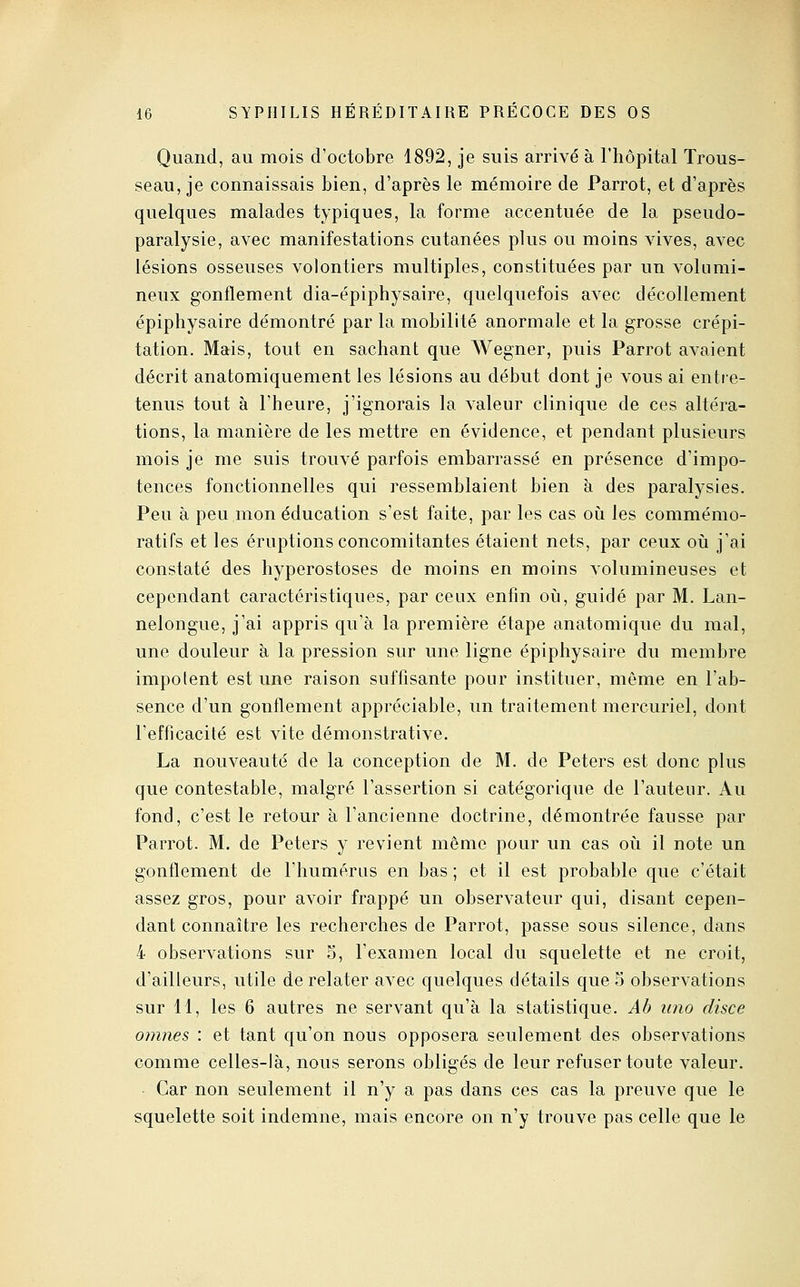 Quand, au mois d'octobre 1892, je suis arrivé à l'hôpital Trous- seau, je connaissais bien, d'après le mémoire de Parrot, et d'après quelques malades typiques, la forme accentuée de la pseudo- paralysie, avec manifestations cutanées plus ou moins vives, avec lésions osseuses volontiers multiples, constituées par un volumi- neux gonflement dia-épiphysaire, quelquefois avec décollement épiphysaire démontré par la mobilité anormale et la grosse crépi- tation. Mais, tout en sachant que AA^egner, puis Parrot avaient décrit anatomiquement les lésions au début dont je vous ai entie- tenus tout à l'heure, j'ignorais la valeur clinique de ces altéra- tions, la manière de les mettre en évidence, et pendant plusieurs mois je me suis trouvé parfois embarrassé en présence d'impo- tences fonctionnelles qui ressemblaient bien à des paralysies. Peu à peu mon éducation s'est faite, par les cas oii les commémo- ratifs et les éruptions concomitantes étaient nets, par ceux où j'ai constaté des hyperostoses de moins en moins volumineuses et cependant caractéristiques, par ceux enfin oii, guidé par M. Lan- nelongue, j'ai appris qu'à la première étape anatomique du mal, une douleur à la pression sur une ligne épiphysaire du membre impotent est une raison suffisante pour instituer, même en l'ab- sence d'un gonflement appréciable, un traitement mercuriel, dont l'efficacité est vite démonstrative. La nouveauté de la Conception de M. de Peters est donc plus que contestable, malgré l'assertion si catégorique de l'auteur. Au fond, c'est le retour à l'ancienne doctrine, démontrée fausse par Parrot. M. de Peters y revient même pour un cas où il note un gonflement de l'humérus en bas ; et il est probable que c'était assez gros, pour avoir frappé un observateur qui, disant cepen- dant connaître les recherches de Parrot, passe sous silence, dans 4 observations sur 5, l'examen local du squelette et ne croit, d'ailleurs, utile de relater avec quelques détails que 5 observations sur 11, les 6 autres ne servant qu'à la statistique. Ab uno disce omnes : et tant qu'on nous opposera seulement des observations comme celles-là, nous serons obligés de leur refuser toute valeur. Car non seulement il n'y a pas dans ces cas la preuve que le squelette soit indemne, mais encore on n'y trouve pas celle que le