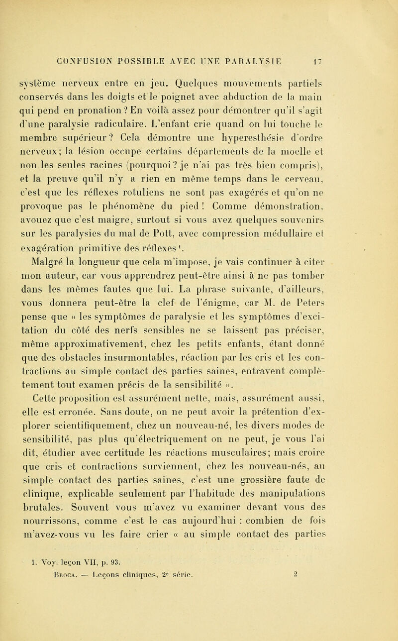 système nerveux entre en jeu. Quelques mouvements partiels conservés dans les doigts et le poignet avec abduction de la main qui pend en prouation? En voilà assez pour démontrer qu'il s'agit d'une paralysie radiculaire. L'enfant crie quand on lui touche le membre supérieur? Cela démontre une hyperesthésie d'ordre nerveux; la lésion occupe certains départements de la moelle et non les seules racines (pourquoi? je n'ai pas très bien compris), et la preuve qu'il n'y a rien en même temps dans le cerveau, c'est que les réflexes rotuliens ne sont pas exagérés et qu'on ne provoque pas le phénomène du pied ! Comme démonstration, avouez que c'est maigre, surtout si vous avez quelques souvenirs sur les paralysies du mal de Pott, avec compression médullaire et exagération primitive des réflexes'. Malgré la longueur que cela m'impose, je vais continuer à citer mon auteur, car vous apprendrez peut-être ainsi à ne pas tomber dans les mêmes fautes que lui. La phrase suivante, d'ailleurs, vous donnera peut-être la clef de l'énigme, car M. de Peters pense que « les symptômes de paralysie et les symptômes d'exci- tation du côté des nerfs sensibles ne se laissent pas préciser, même approximativement, chez les petits enfants, étant donné que des obstacles insurmontables, réaction par les cris et les con- tractions au simple contact des parties saines, entravent complè- tement tout examen précis de la sensibilité ». Cette proposition est assurément nette, mais, assurément aussi, elle est erronée. Sans doute, on ne peut avoir la prétention d'ex- plorer scientifiquement, chez un nouveau-né, les divers modes de sensibilité, pas plus qu'électriquement on ne peut, je vous l'ai dit, étudier avec certitude les réactions musculaires; mais croire que cris et contractions surviennent, chez les nouveau-nés, au simple contact des parties saines, c'est une grossière faute de clinique, explicable seulement par l'habitude des manipulations brutales. Souvent vous m'avez vu examiner devant vous des nourrissons, comme c'est le cas aujourd'hui : combien de fois m'avez-vous vu les faire crier « au simple contact des parties 1. Voy. leçon VII, p. 93. Broga. — Leçons cliniques, 2^ série. 2