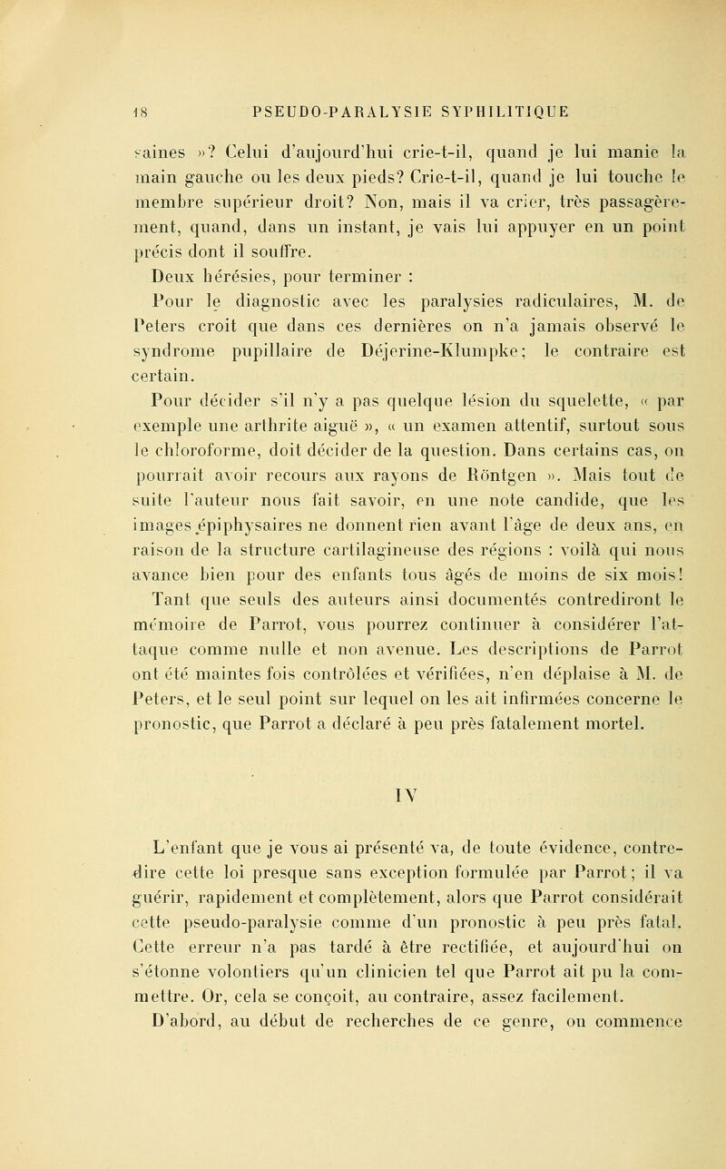 naines »? Celui d'aujourd'hui crie-t-il, quand je lui manie la main gauche ou les deux pieds? Crie-t-il, quand je lui touche le membre supérieur droit? Non, mais il va crier, très passagère- ment, quand, dans un instant, je vais lui appuyer en un point précis dont il souffre. Deux hérésies, pour terminer : Pour le diagnostic avec les paralysies radiculaires, M. de Peters croit que dans ces dernières on n'a jamais observé le syndrome pupillaire de Déjerine-Klumpke; le contraire est certain. Pour décider s'il n'y a pas quelque lésion du squelette, « par exemple une arthrite aiguë », « un examen attentif, surtout sous le chloroforme, doit décider de la question. Dans certains cas, on pourrait avoir recours aux rayons de Rôntgen ». Mais tout de suite l'auteur nous fait savoir, en une note candide, que les images épiphysaires ne donnent rien avant l'âge de deux ans, en raison de la structure cartilagineuse des régions : voilà qui nous avance bien pour des enfants tous âgés de moins de six mois! Tant que seuls des auteurs ainsi documentés contrediront le mémoire de Parrot, vous pourrez continuer à considérer l'at- taque comme nulle et non avenue. Les descriptions de Parrot ont été maintes fois contrôlées et vérifiées, n'en déplaise à M. de Peters, et le seul point sur lequel on les ait infirmées concerne le pronostic, que Parrot a déclaré à peu près fatalement mortel. lY L'enfant que je vous ai présenté va, de toute évidence, contre- dire cette loi presque sans exception formulée par Parrot; il va guérir, rapidement et complètement, alors que Parrot considérait cette pseudo-paralysie comme d'un pronostic à peu près fatal. Cette erreur n'a pas tardé à être rectifiée, et aujourd'hui on s'étonne volontiers qu'un clinicien tel que Parrot ait pu la com- mettre. Or, cela se conçoit, au contraire, assez facilement. D'abord, au début de recherches de ce genre, on commence