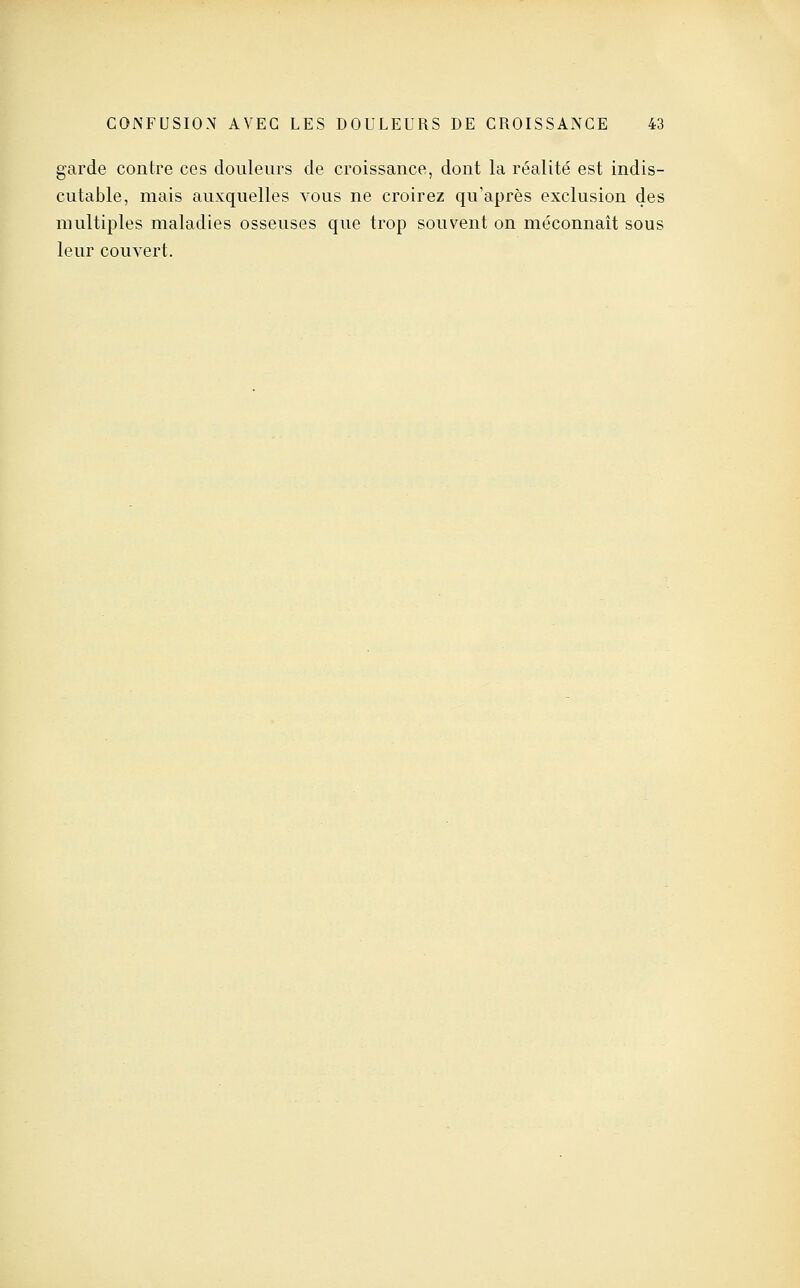 garde contre ces douleurs de croissance, dont la réalité est indis- cutable, mais auxquelles vous ne croirez qu'après exclusion des multiples maladies osseuses que trop souvent on méconnaît sous leur couvert.