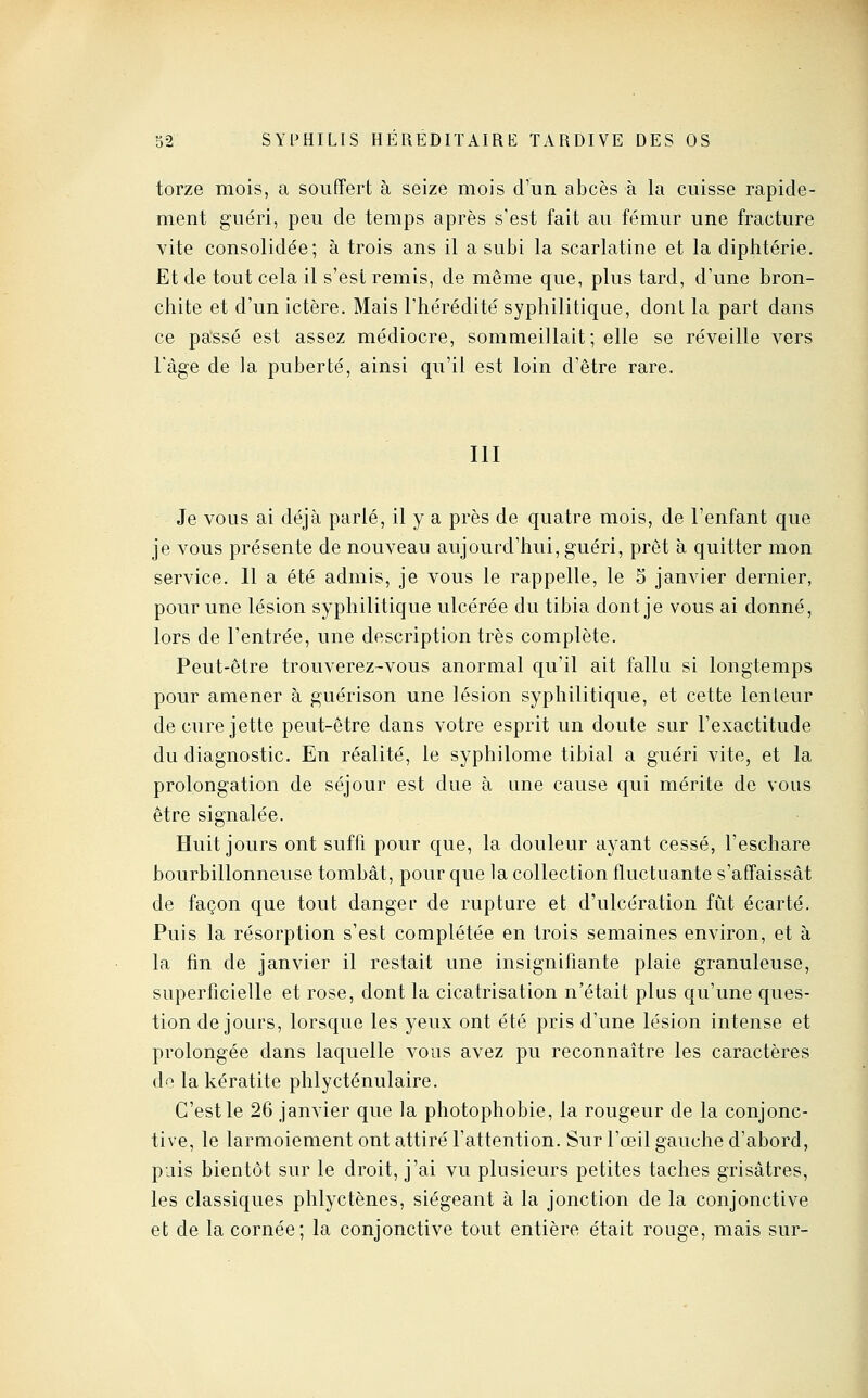 torze mois, a souffert à seize mois d'un abcès à la cuisse rapide- ment guéri, peu de temps après s'est fait au fémur une fracture vite consolidée; à trois ans il a subi la scarlatine et la diphtérie. Et de tout cela il s'est remis, de même que, plus tard, d'une bron- chite et d'un ictère. Mais l'hérédité syphilitique, dont la part dans ce passé est assez médiocre, sommeillait; elle se réveille vers Fàge de la puberté, ainsi qu'il est loin d'être rare. m Je vous ai déjà parlé, il y a près de quatre mois, de l'enfant que je vous présente de nouveau aujourd'hui, guéri, prêt à quitter mon service. 11 a été admis, je vous le rappelle, le 5 janvier dernier, pour une lésion syphilitique ulcérée du tibia dont je vous ai donné, lors de l'entrée, une description très complète. Peut-être trouverez-vous anormal qu'il ait fallu si longtemps pour amener à guérison une lésion syphilitique, et cette lenteur de cure jette peut-être dans votre esprit un doute sur l'exactitude du diagnostic. En réalité, le syphilome tibial a guéri vite, et la prolongation de séjour est due à une cause qui mérite de vous être signalée. Huit jours ont suffi pour que, la douleur ayant cessé, l'eschare bourbillonneuse tombât, pour que la collection fluctuante s'affaissât de façon que tout danger de rupture et d'ulcération fût écarté. Puis la résorption s'est complétée en trois semaines environ, et à la fm de janvier il restait une insignifiante plaie granuleuse, superficielle et rose, dont la cicatrisation n'était plus qu'une ques- tion de jours, lorsque les yeux ont été pris d'une lésion intense et prolongée dans laquelle vous avez pu reconnaître les caractères de la kératite phlycténulaire. C'est le 26 janvier que la photophobie, la rougeur de la conjonc- tive, le larmoiement ont attiré l'attention. Sur l'œil gauche d'abord, puis bientôt sur le droit, j'ai vu plusieurs petites taches grisâtres, les classiques phlyctènes, siégeant à la jonction de la conjonctive et de la cornée; la conjonctive tout entière était rouge, mais sur-