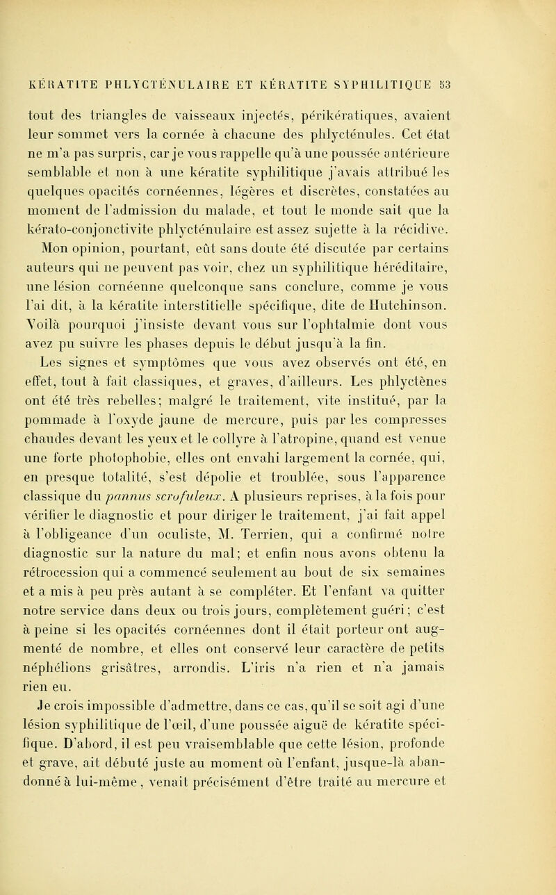 tout des triangles de vaisseaux injecte's, périkératiques, avaient leur sommet vers la cornée à chacune des plilycténules. Cet état ne m'a pas surpris, car je vous rappelle qu'à une poussée antérieure semblable et non à une kératite syphilitique j'avais attribué les quelques opacités cornéennes, légères et discrètes, constatées au moment de l'admission du malade, et tout le monde sait que la kérato-conjonctivite phlycténulaire est assez sujette à la récidive. Mon opinion, pourtant, eût sans doute été discutée par certains auteurs qui ne peuvent pas voir, chez un syphilitique héréditaire, une lésion cornéenne quelconque sans conclure, comme je vous l'ai dit, à la kératite interstitielle spécifique, dite de Hutchinson. Yoilà pourquoi j'insiste devant vous sur l'ophtalmie dont vous avez pu suivre les phases depuis le début jusqu'à la fin. Les signes et symptômes que vous avez observés ont été, en effet, tout à fait classiques, et graves, d'ailleurs. Les phlyctènes ont été très rebelles; malgré le traitement, vite institué, par la pommade à l'oxyde jaune de mercure, puis par les compresses chaudes devant les yeux et le collyre à l'atropine, quand est venue une forte photophobie, elles ont envahi largement la cornée, qui, en presque totalité, s'est dépolie et troublée, sous l'apparence classique du pannus scrofuleux. A plusieurs reprises, à la fois pour vérifier le diagnostic et pour diriger le traitement, j'ai fait appel à l'obligeance d'un oculiste, M. Terrien, qui a confirmé noire diagnostic sur la nature du mal; et enfin nous avons obtenu la rétrocession qui a commencé seulement au bout de six semaines et a mis à peu près autant à se compléter. Et l'enfant va quitter notre service dans deux ou trois jours, complètement guéri; c'est à peine si les opacités cornéennes dont il était porteur ont aug- menté de nombre, et elles ont conservé leur caractère de petits néphélions grisâtres, arrondis. L'iris n'a rien et n'a jamais rien eu. Je crois impossible d'admettre, dans ce cas, qu'il se soit agi d'une lésion syphilitique de l'œil, d'une poussée aiguë de kératite spéci- fique. D'abord, il est peu vraisemblable que cette lésion, profonde et grave, ait débuté juste au moment oi^i l'enfant, jusque-là aban- donné à lui-même , venait précisément d'être traité au mercure et