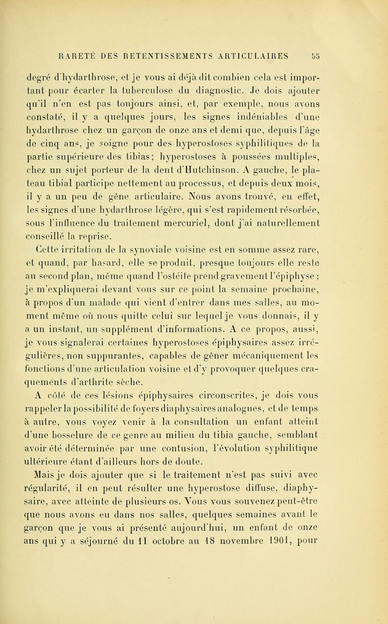 RARETE DES RETENTISSEMENTS ARTICULAIRES &5 degré dliydarthrose, et je vous ai déjà dit combien cela est impor- tant pour écarter la tuberculose du diagnostic. Je dois ajouter qu'il n'en est pas toujours ainsi, et, par exemple, nous avons constaté, il y a quelques jours, les signes indéniables d'une hydarthrose chez un garçon de onze ans et demi que, depuis l'âge de cinq an?, je soigne pour des hyperostoses syphilitiques de la partie supérieure des tibias; hyperostoses à poussées multiples, chez un sujet porteur de la dent d'Hutchinson. A gauche, le pla- teau tibial participe nettement au processus, et depuis deux mois, il y a un peu de gêne articulaire. Nous avons trouvé, en effet, les signes d'une hydarthrose légère, qui s'est rapidement résorbée, sous l'influence du traitement mercuriel, dont j'ai naturellement conseillé la reprise. Cette irritation de la synoviale voisine est en somme assez rare, et quand, par hasard, elle se produit, presque toujours elle reste au second plan, même quand l'ostéite prend gravement l'épiphyse ; je m'expliquerai devant vous sur ce point la semaine prochaine, à propos d'un malade qui vient d'entrer dans mes salles, au mo- ment même oii nous quitte celui sur lequel je vous donnais, il y a un instant, un supplément d'informations. A ce propos, aussi, je vous signalerai certaines hyperostoses épiphysaires assez irré- gulières, non suppurantes, capables de gêner mécaniquement les fonctions d'une articulation voisine et d'y provoquer quelques cra- quements d'arthrite sèche. A côté de ces lésions épiphysaires circonscrites, je dois vous rappeler la possibilité de foyers diaphysaires analogues, et de temps à autre, vous voyez venir à la consultation un enfant atteint d'une bosselure de ce genre au milieu du tibia gauche, semblant avoir été déterminée par une contusion, l'évolution syphilitique ultérieure étant d'ailleurs hors de doute. Mais je dois ajouter que si le traitement n'est pas suivi avec régularité, il en peut résulter une hyperostose diffuse, diaphy- saire, avec atteinte de plusieurs os. Vous vous souvenez peut-être que nous avons eu dans nos salles, quelques semaines avant le garçon que je vous ai présenté aujourd'hui, un enfant de onze ans qui y a séjourné du H octobre au 18 novembre 1901, pour