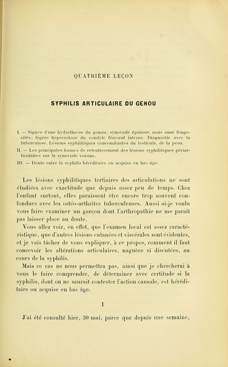 QUATRIÈME LEÇON SYPHILIS ARTICULAIRE DU GENOU I. — Signes d'une hydarthrose du genou; SA'noviale épaissie, mais sans fongo- sités; légère hyperostose du condyle fémoral inlerne. Diagnostic avec la tuberculose. Lésions syphilitiques concomitantes du testicule, de la peau. II. — Les principales formes de retentissement des lésions syphilitiques périar- ticulaires sur la synoviale voisine. III. — Doute entre la syphilis héréditaire ou acquise en bas âge. Les lésions syphilitiques tertiaires des articulations ne sont étudiées avec exactitude que depuis assez peu de temps. Chez l'enfant surtout, elles paraissent être encore trop souvent con- fondues avec les ostéo-arthrites tuberculeuses. Aussi ai-je voulu vous faire examiner un garçon dont l'arthropathie ne me paraît pas laisser place au doute. Vous allez voir, en effet, que l'examen local est assez caracté- ristique, que d'autres lésions cutanées et viscérales sont évidentes, et je vais tâcher de vous expliquer, à ce propos, comment il faut concevoir les altérations articulaires, naguère si discutées, au cours de la syphilis. Mais ce cas ne nous permettra pas, ainsi que je chercherai à vous le faire comprendre, de déterminer avec certitude si la syphilis, dont on ne saurait contester l'action causale, est hérédi- taire ou acquise en bas âge. I J'ai été consulté hier, 30 mai, parce que depuis une semaine,