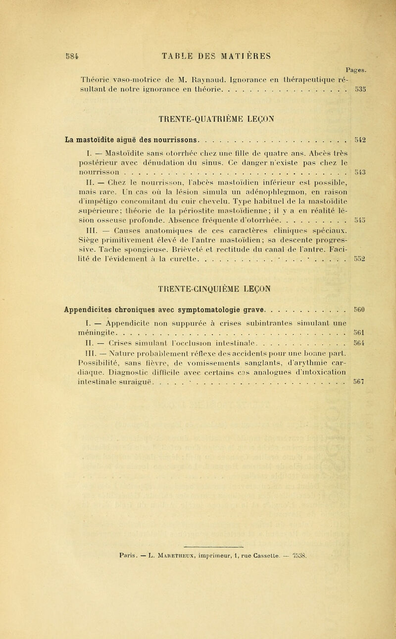 Pages. Théorie vaso-motrice de M, Raynaud. Ignorance en tliérapeutique ré- sultant de notre isrnorance en tliéorie S35 TRENTE-QUATRIÈME LEÇON La mastoïdite aiguë des nourrissons 542 I. — Mastoïdite sans otorrliéc cliez une fille de quatre ans. Abcès très postérieur avec dénudation du sinus. Ce danger n'existe pas chez le nourrisson 543 II. — Chez le nourrisson, l'abcès mastoïdien inférieur est possible, mais rare. Un cas où la lésion simula un adénophlegraon, en raison d'impétigo concomitant du cuir chevelu. Type habituel de la mastoïdite supérieure; théorie de la périostite mastoïdienne; il y a en réalité lé- sion osseuse profonde. Absence fréquente d'otorrhée 545 III. — Causes anatomiques de ces caractères cliniques spéciau.x. Siège primitivement élevé de l'antre mastoïdien ; sa descente progres- sive. Tache spongieuse. Brièveté et rectitude du canal de l'antre. Faci- lité de l'évidement à la curette • . . . • 552 TRENTE-CINQUIÈME LEÇON Appendicites chroniques avec symptomatologie grave 560 I. — Appendicite non suppurée à crises subintrantes simulant une méningite 561 II. — Crises simulant l'occlusion intestinale 564 III. — Nature probablement réflexe des accidents pour une bonne part. Possibilité, sans fièvre, de vomissements sanglants, d'arythmie car- diaque. Diagnostic difficile avec certains cas analogues d'intoxication intestinale suraiguë ■ 567 Paris. — L. Mabetheux, imprimeur, 1, rue Casselle. — 753S.