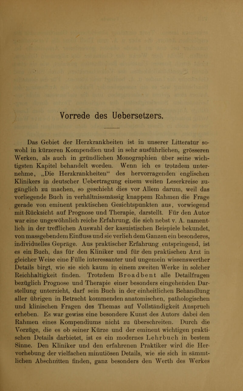 Vorrede des Uebersetzers. Das Gebiet der Herzkrankheiten ist in unserer Litteratur so- wohl in kürzeren Kompendien und in sehr ausführlichen, grösseren Werken, als auch in gründlichen Monographien über seine wich- tigsten Kapitel behandelt worden. Wenn ich es trotzdern unter- nehme, „Die Herzkrankheiten des hervorragenden englischen Klinikers in deutscher Uebertragung einem weiten Leserkreise zu- gänglich zu machen, so geschieht dies vor Allem darum, weil das vorliegende Buch in verhältnissmässig knappem Rahmen die Frage gerade von eminent praktischen Gesichtspunkten aus, vorwiegend mit Rücksicht auf Prognose und Therapie, darstellt. Für den Autor war eine ungewöhnlich reiche Erfahrung, die sich nebst v. A. nament- lich in der trefflichen Auswahl der kasuistischen Beispiele bekundet, von massgebendem Einfluss und sie verlieh dem Ganzen ein besonderes, individuelles Gepräge. Aus praktischer Erfahrung entspringend, ist es ein Buch, das für den Kliniker und für den praktischen Arzt in gleicher Weise eine Fülle interessanter und ungemein wissenswerther Details birgt, wie sie sich kaum in einem zweiten Werke in solcher Reichhaltigkeit finden. Trotzdem Broadbent alle Detailfragen bezüglich Prognose und Therapie einer besonders eingehenden Dar- stellung unterzieht, darf sein Buch in der einheitlichen Behandlung aller übrigen in Betracht kommenden anatomischen, pathologischen und klinischen Fragen des Themas auf Vollständigkeit Anspruch erheben. Es war gewiss eine besondere Kunst des Autors dabei den Rahmen eines Kompendiums nicht zu überschreiten. Durch die Vorzüge, die es ob seiner Kürze und der eminent wichtigen prakti- schen Details darbietet, ist es ein modernes Lehrbuch in bestem Sinne. Den Kliniker und den erfahrenen Praktiker wird die Her- vorhebung der vielfachen minutiösen Details, wie sie sich in sämmt- lichen Abschnitten finden, ganz besonders den Werth des Werkes