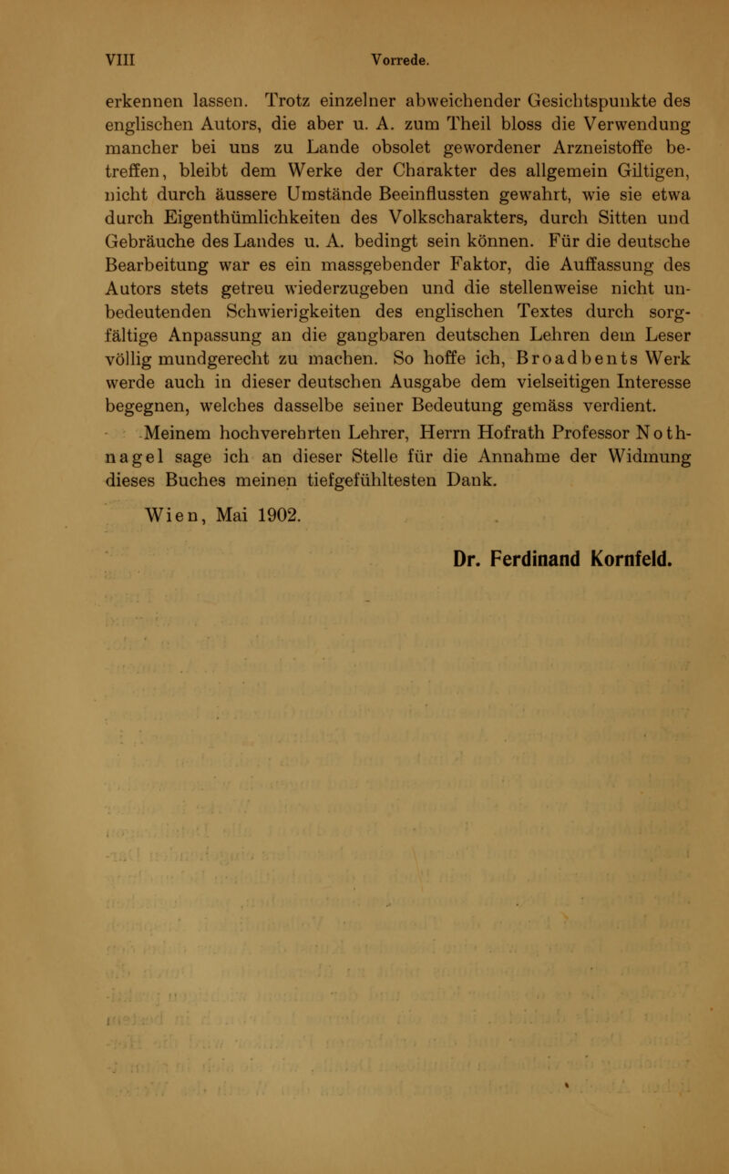 erkennen lassen. Trotz einzelner abweichender Gesichtspunkte des englischen Autors, die aber u. A. zum Theil bloss die Verwendung mancher bei uns zu Lande obsolet gewordener Arzneistoffe be- treffen, bleibt dem Werke der Charakter des allgemein Giltigen, nicht durch äussere Umstände Beeinflussten gewrahrt, wie sie etwa durch Eigenthümlichkeiten des Volkscharakters, durch Sitten und Gebräuche des Landes u. A. bedingt sein können. Für die deutsche Bearbeitung war es ein massgebender Faktor, die Auffassung des Autors stets getreu wiederzugeben und die stellenweise nicht un- bedeutenden Schwierigkeiten des englischen Textes durch sorg- fältige Anpassung an die gangbaren deutschen Lehren dem Leser völlig mundgerecht zu machen. So hoffe ich, Broadbents Werk werde auch in dieser deutschen Ausgabe dem vielseitigen Interesse begegnen, welches dasselbe seiner Bedeutung gemäss verdient. Meinem hochverehrten Lehrer, Herrn Hofrath Professor Noth- nagel sage ich an dieser Stelle für die Annahme der Widmung dieses Buches meinen tiefgefühltesten Dank. Wien, Mai 1902. Dr. Ferdinand Kornfeld.