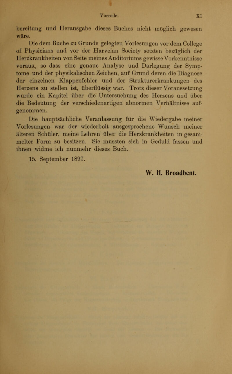 bereitung und Herausgabe dieses Buches nicht möglich gewesen wäre. Die dem Buche zu Grunde gelegten Vorlesungen vor dem College of Physicians und vor der Harveian Society setzten bezüglich der Herzkrankheiten von Seite meines Auditoriums gewisse Vorkenntnisse voraus., so dass eine genaue Analyse und Darlegung der Symp- tome und der physikalischen Zeichen, auf Grund deren die Diagnose der einzelnen Klappenfehler und der Strukturerkrankungen des Herzens zu stellen ist, überflüssig war. Trotz dieser Voraussetzung wurde ein Kapitel über die Untersuchung des Herzens und über die Bedeutung der verschiedenartigen abnormen Verhältnisse auf- genommen. Die hauptsächliche Veranlassung für die Wiedergabe meiner Vorlesungen war der wiederholt ausgesprochene Wunsch meiner älteren Schüler, meine Lehren über die Herzkrankheiten in gesam- melter Form zu besitzen. Sie mussten sich in Geduld fassen und ihnen widme ich nunmehr dieses Buch. 15. September 1897.