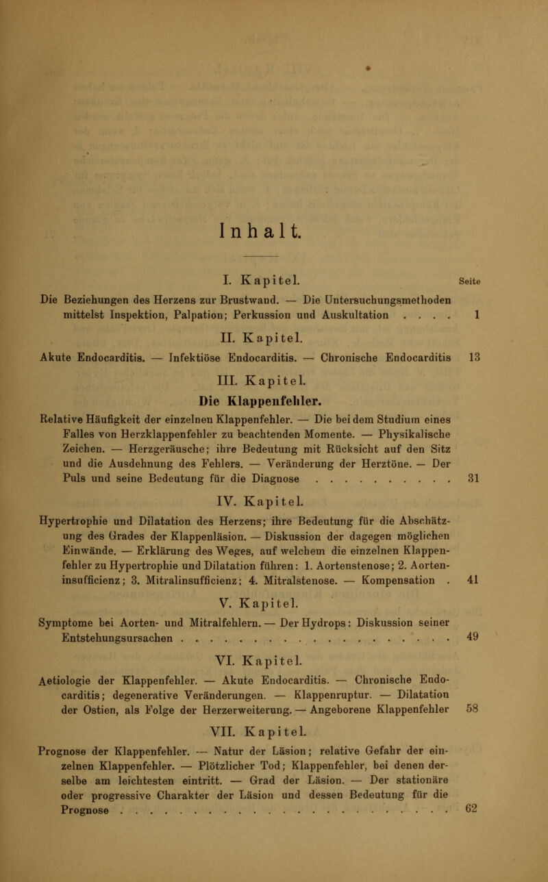 Inhalt. I. Kapitel. Seite Die Beziehungen des Herzens zur Brustwand. — Die Untersuchungsmethoden mittelst Inspektion, Palpation; Perkussion und Auskultation .... 1 II. Kapitel. Akute Endocarditis. — Infektiöse Endocarditis. — Chronische Endocarditis 13 III. Kapitel. Die Klappenfehler. Relative Häufigkeit der einzelneu Klappenfehler. — Die bei dem Studium eines Falles von Herzklappenfehler zu beachtenden Momente. — Physikalische Zeichen. — Herzgeräusche; ihre Bedeutung mit Rücksicht auf den Sitz und die Ausdehnung des Fehlers. — Veränderung der Herztöne. — Der Puls und seine Bedeutung für die Diagnose 31 IV. Kapitel. Hypertrophie und Dilatation des Herzens; ihre Bedeutung für die Abschätz- ung des Grades der Klappenläsion. — Diskussion der dagegen möglichen Einwände. — Erklärung des Weges, auf welchem die einzelnen Klappen- fehler zu Hypertrophie und Dilatation führen: 1. Aortenstenose; 2. Aorten- insufficienz; 3. Mitralinsufficienz; 4. Mitralstenose. — Kompensation . 41 V. Kapitel. Symptome bei Aorten- und Mitralfehlern. — Der Hydrops: Diskussion seiner Entstehungsursachen 49 VI. Kapitel. Aetiologie der Klappenfehler. — Akute Endocarditis. — Chronische Endo- carditis; degenerative Veränderungen. — Klappenruptur. — Dilatation der Ostien, als Folge der Herzerweiterung. — Angeborene Klappenfehler 58 VII. Kapitel. Prognose der Klappenfehler. — Natur der Läsion; relative Gefahr der ein- zelnen Klappenfehler. — Plötzlicher Tod; Klappenfehler, bei denen der- selbe am leichtesten eintritt. — Grad der Läsion. — Der stationäre oder progressive Charakter der Läsion und dessen Bedeutung für die Prognose 62