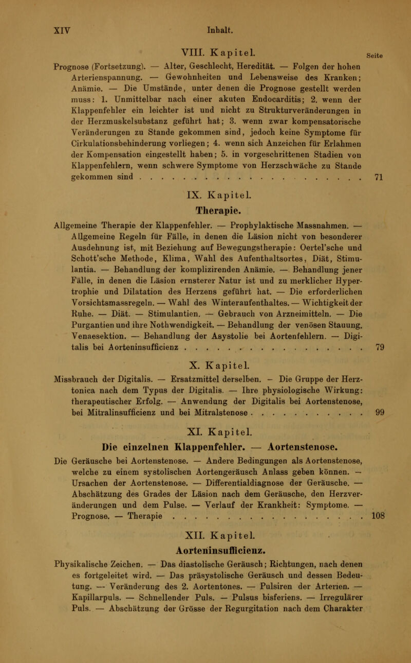 VIII. Kapitel. Seite Prognose (Fortsetzung). — Alter, Geschlecht, Heredität. — Folgen der hohen Arterienspannung. — Gewohnheiten und Lebensweise des Kranken; Anämie. — Die Umstände, unter denen die Prognose gestellt werden muss: 1. Unmittelbar nach einer akuten Endocarditis; 2. wenn der Klappenfehler ein leichter ist und nicht zu Strukturveränderungen in der Herzmuskelsubstanz geführt hat; 3. wenn zwar kompensatorische Veränderungen zu Stande gekommen sind, jedoch keine Symptome für Cirkulationsbehinderung vorliegen; 4. wenn sich Anzeichen für Erlahmen der Kompensation eingestellt haben; 5. in vorgeschrittenen Stadien von Klappenfehlern, wenn schwere Symptome von Herzschwäche zu Stande gekommen sind 71 IX. Kapitel. Therapie. Allgemeine Therapie der Klappenfehler. — Prophylaktische Massnahmen. — Allgemeine Regeln für Fälle, in denen die Läsion nicht von besonderer Ausdehnung ist, mit Beziehung auf Bewegungstherapie: Oertel'sche und Schott'sche Methode, Klima, Wahl des Aufenthaltsortes, Diät, Stimu- lantia. — Behandlung der koraplizirenden Anämie. — Behandlung jener Fälle, in denen die Läsion ernsterer Natur ist und zu merklicher Hyper- trophie und Dilatation des Herzens geführt hat. — Die erforderlichen Vorsichtsmassregeln. — Wahl des Winteraufenthaltes. — Wichtigkeit der Ruhe. — Diät. — Stimulantien. — Gebrauch von Arzneimitteln. — Die Purgantien und ihre Notwendigkeit. — Behandlung der venösen Stauung. Venaesektion. — Behandlung der Asystolie bei Aorten fehlem. — Digi- talis bei Aorteninsufficienz 79 X. Kapitel. Missbrauch der Digitalis. — Ersatzmittel derselben. - Die Gruppe der Herz- tonica nach dem Typus der Digitalis. — Ihre physiologische Wirkung: therapeutischer Erfolg. — Anwendung der Digitalis bei Aortenstenose, bei Mitralinsufficienz und bei Mitralstenose 99 XL Kapitel. Die einzelnen Klappenfehler. — Aortenstenose. Die Geräusche bei Aortenstenose. — Andere Bedingungen als Aortenstenose, welche zu einem systolischen Aortengeräusch Anlass geben können. — Ursachen der Aortenstenose. — Differentialdiagnose der Geräusche. — Abschätzung des Grades der Läsion nach dem Geräusche, den Herzver- änderungen und dem Pulse. — Verlauf der Krankheit: Symptome, — Prognose. — Therapie 108 XII. Kapitel. Aorteninsufficienz. Physikalische Zeichen. — Das diastolische Geräusch; Richtungen, nach denen es fortgeleitet wird. — Das präsystolische Geräusch und dessen Bedeu- tung. — Veränderung des 2. Aortentones. — Pulsiren der Arterien. — Kapillarpuls. — Schnellender Puls. — Pulsus bisferiens. — Irregulärer Puls. — Abschätzung der Grösse der Regurgitation nach dem Charakter