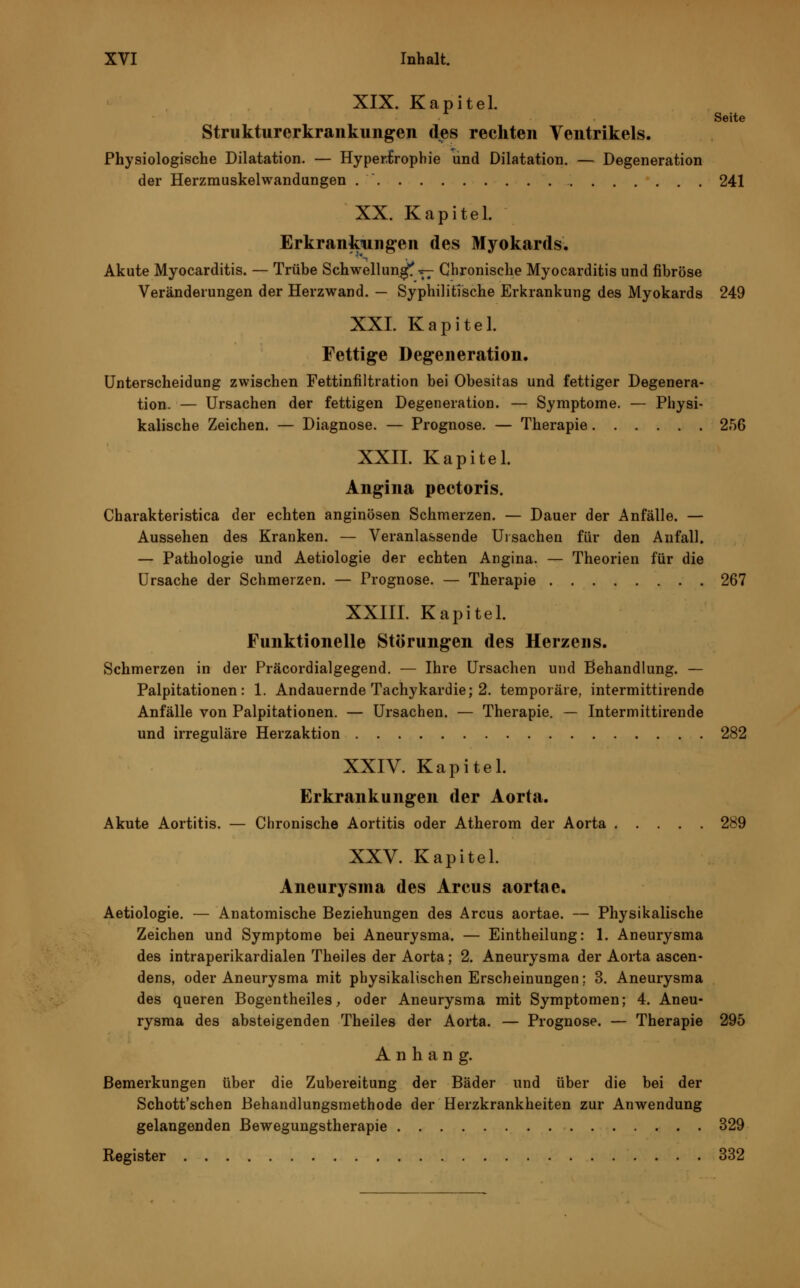 XIX. Kapitel. Seite Strukturer krau klingen des rechten Ventrikels. Physiologische Dilatation. — Hypertrophie und Dilatation. — Degeneration der Herzmuskelwandungen 241 XX. Kapitel. Erkrankungen des Myokards. Akute Myocarditis. — Trübe Schwellung ^ Chronische Myocarditis und fibröse Veränderungen der Herzwand. — Syphilitische Erkrankung des Myokards 249 XXL Kapitel. Fettige Degeneration. Unterscheidung zwischen Fettinfiltration bei Obesitas und fettiger Degenera- tion. — Ursachen der fettigen Degeneration. — Symptome. — Physi- kalische Zeichen. — Diagnose. — Prognose. — Therapie 2,56 XXII. Kapitel. Angina pectoris. Charakteristica der echten anginösen Schmerzen. — Dauer der Anfälle. — Aussehen des Kranken. — Veranlassende Ursachen für den Anfall. — Pathologie und Aetiologie der echten Angina. — Theorien für die Ursache der Schmerzen. — Prognose. — Therapie 267 XXIII. Kapitel. Funktionelle Störungen des Herzens. Schmerzen in der Präcordialgegend. — Ihre Ursachen und Behandlung. — Palpitationen: 1. Andauernde Tachykardie; 2. temporäre, intermittirende Anfälle von Palpitationen. — Ursachen. — Therapie. — Intermittirende und irreguläre Herzaktion 282 XXIV. Kapitel. Erkrankungen der Aorta. Akute Aortitis. — Chronische Aortitis oder Atherom der Aorta 289 XXV. Kapitel. Aneurysma des Areus aortae. Aetiologie. — Anatomische Beziehungen des Arcus aortae. — Physikalische Zeichen und Symptome bei Aneurysma. — Eintheilung: 1. Aneurysma des intraperikardialen Theiles der Aorta; 2. Aneurysma der Aorta ascen- dens, oder Aneurysma mit physikalischen Erscheinungen; 3. Aneurysma des queren Bogentheiles, oder Aneurysma mit Symptomen; 4. Aneu- rysma des absteigenden Theiles der Aorta. — Prognose. — Therapie 295 Anhang. Bemerkungen über die Zubereitung der Bäder und über die bei der Schott'schen Behandlungsmethode der Herzkrankheiten zur Anwendung gelangenden Bewegungstherapie 329 Register 332