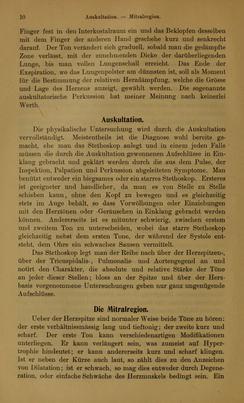 Finger fest in den Interkostalraum ein und das Beklopfen desselben mit dem Finger der anderen Hand geschehe kurz und senkrecht darauf. Der Ton verändert sich graduell, sobald man die gedämpfte Zone verlässt, mit der zunehmenden Dicke der darüberliegenden Lunge, bis man vollen Lungenschall erreicht. Das Ende der Exspiration, wo das Lungenpolster am dünnsten ist, soll als Moment für die Bestimmung der relativen Herzdämpfung, welche die Grösse und Lage des Herzens anzeigt, gewählt werden. Die sogenannte auskultatorische Perkussion hat meiner Meinung nach keinerlei Werth. Auskultation. Die physikalische Untersuchung wird durch die Auskultation vervollständigt. Meistenteils ist die Diagnose wohl bereits ge- macht, ehe man das Stethoskop anlegt und in einem jeden Falle müssen die durch die Auskultation gewonnenen Aufschlüsse in Ein- klang gebracht und geklärt werden durch die aus dem Pulse, der Inspektion, Palpation und Perkussion abgeleiteten Symptome. Man benützt entweder ein biegsames oder ein starres Stethoskop. Ersteres ist geeigneter und handlicher, da man es von Stelle zu Stelle schieben kann, ohne den Kopf zu bewegen und es gleichzeitig stets im Auge behält, so dass Vorwölbungen oder Einziehungen mit den Herztönen oder -Geräuschen in Einklang gebracht werden können. Andererseits ist es mitunter schwierig, zwischen erstem und zweitem Ton zu unterscheiden, wobei das starre Stethoskop gleichzeitig nebst dem ersten Tone, der während der Systole ent- steht, dem Ohre ein schwaches Sausen vermittelt. Das Stethoskop legt man der Reihe nach über der Herzspitzen-, über der Tricuspidalis-, Pulmonalis- und Aortengegend an und notirt den Charakter, die absolute und relative Stärke der Töne an jeder dieser Stellen; bloss an der Spitze und über der Herz- basis vorgenommene Untersuchungen geben nur ganz ungenügende Aufschlüsse. Die Mitralregion. LTeber der Herzspitze sind normaler Weise beide Töne zu hören: der erste verhältnissmässig lang und tieftonig; der zweite kurz und scharf. Der erste Ton kann verschiedenartigen Modifikationen unterliegen. Er kann verlängert sein, was zumeist auf Hyper- trophie hindeutet; er kann andererseits kurz und scharf klingen. Ist er neben der Kürze auch laut, so zählt dies zu den Anzeichen von Dilatation; ist er schwach, so mag dies entweder durch Degene- ration, oder einfache Schwäche des Herzmuskels bedingt sein. Ein