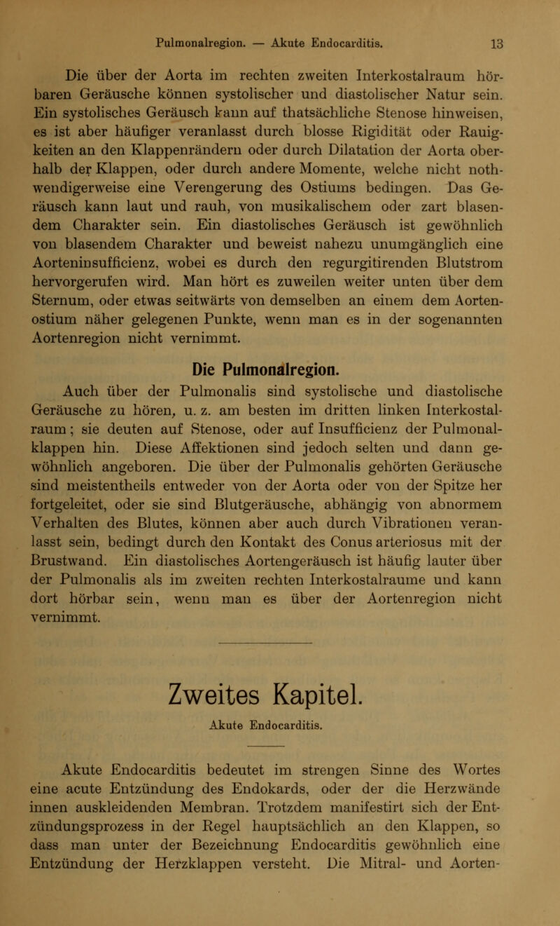 Die über der Aorta irn rechten zweiten Interkostalraum hör- baren Geräusche können systolischer und diastolischer Natur sein. Ein systolisches Geräusch kann auf thatsächliche Stenose hinweisen, es ist aber häutiger veranlasst durch blosse Rigidität oder Rauig- keiten an den Klappenrändern oder durch Dilatation der Aorta ober- halb der Klappen, oder durch andere Momente, welche nicht not- wendigerweise eine Verengerung des Ostiums bedingen. Das Ge- räusch kann laut und rauh, von musikalischem oder zart blasen- dem Charakter sein. Ein diastolisches Geräusch ist gewöhnlich von blasendem Charakter und beweist nahezu unumgänglich eine Aorteninsufficienz, wobei es durch den regurgitirenden Blutstrom hervorgerufen wird. Man hört es zuweilen weiter unten über dem Sternum, oder etwas seitwärts von demselben an einem dem Aorten- ostium näher gelegenen Punkte, wenn man es in der sogenannten Aortenregion nicht vernimmt. Die Pulmonalregion. Auch über der Pulmonalis sind systolische und diastolische Geräusche zu hören, u. z. am besten im dritten linken Interkostal- raum ; sie deuten auf Stenose, oder auf Insuffizienz der Pulmonal- klappen hin. Diese Affektionen sind jedoch selten und dann ge- wöhnlich angeboren. Die über der Pulmonalis gehörten Geräusche sind meistentheils entweder von der Aorta oder von der Spitze her fortgeleitet, oder sie sind Blutgeräusche, abhängig von abnormem Verhalten des Blutes, können aber auch durch Vibrationen veran- lasst sein, bedingt durch den Kontakt des Conus arteriosus mit der Brustwand. Ein diastolisches Aortengeräusch ist häufig lauter über der Pulmonalis als im zweiten rechten Interkostalraume und kann dort hörbar sein, wenn mau es über der Aortenregion nicht vernimmt. Zweites Kapitel, Akute Endocarditis. Akute Endocarditis bedeutet im strengen Sinne des Wortes eine acute Entzündung des Endokards, oder der die Herzwände innen auskleidenden Membran. Trotzdem manifestirt sich der Ent- zündungsprozess in der Regel hauptsächlich an den Klappen, so dass man unter der Bezeichnung Endocarditis gewöhnlich eine Entzündung der Herzklappen versteht. Die Mitral- und Aorten-