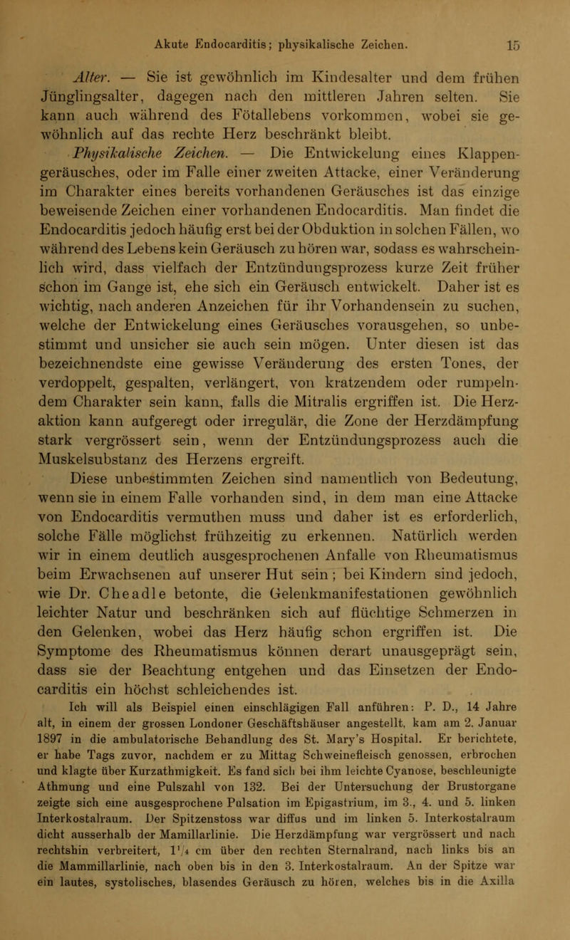 Älter. — Sie ist gewöhnlich im Kindesalter und dem frühen Jünglingsalter, dagegen nach den mittleren Jahren selten. Sie kann auch während des Fötallebens vorkommen, wobei sie ge- wöhnlich auf das rechte Herz beschränkt bleibt. Physikalische Zeichen. — Die Entwicklung eines Klappen- geräusches, oder im Falle einer zweiten Attacke, einer Veränderung im Charakter eines bereits vorhandenen Geräusches ist das einzige beweisende Zeichen einer vorhandenen Endocarditis. Man findet die Endocarditis jedoch häufig erst bei der Obduktion in solchen Fällen, wo während des Lebens kein Geräusch zu hören war, sodass es wahrschein- lich wird, dass vielfach der Entzündungsprozess kurze Zeit früher schon im Gange ist, ehe sich ein Geräusch entwickelt. Daher ist es wichtig, nach anderen Anzeichen für ihr Vorhandensein zu suchen, welche der Entwickelung eines Geräusches vorausgehen, so unbe- stimmt und unsicher sie auch sein mögen. Unter diesen ist das bezeichnendste eine gewisse Veränderung des ersten Tones, der verdoppelt, gespalten, verlängert, von kratzendem oder rumpeln- dem Charakter sein kann, falls die Mitralis ergriffen ist. Die Herz- aktion kann aufgeregt oder irregulär, die Zone der Herzdämpfung stark vergrössert sein, wenn der Entzündungsprozess auch die Muskelsubstanz des Herzens ergreift. Diese unbestimmten Zeichen sind namentlich von Bedeutung, wenn sie in einem Falle vorhanden sind, in dem man eine Attacke von Endocarditis vermuthen muss und daher ist es erforderlich, solche Fälle möglichst frühzeitig zu erkennen. Natürlich werden wir in einem deutlich ausgesprochenen Anfalle von Rheumatismus beim Erwachsenen auf unserer Hut sein; bei Kindern sind jedoch, wie Dr. Cheadle betonte, die Gelenkmanifestationen gewöhnlich leichter Natur und beschränken sich auf flüchtige Schmerzen in den Gelenken, wobei das Herz häufig schon ergriffen ist. Die Symptome des Rheumatismus können derart unausgeprägt sein, dass sie der Beachtung entgehen und das Einsetzen der Endo- carditis ein höchst schleichendes ist. Ich will als Beispiel einen einschlägigen Fall anführen: P. D., 14 Jahre alt, in einem der grossen Londoner Geschäftshäuser angestellt, kam am 2. Januar 1897 in die ambulatorische Behandlung des St. Mary's Hospital. Er berichtete, er habe Tags zuvor, nachdem er zu Mittag Schweinefleisch genossen, erbrochen und klagte über Kurzathmigkeit. Es fand sich bei ihm leichte Cyanose, beschleunigte Athmung und eine Pulszahl von 132. Bei der Untersuchung der Brustorgane zeigte sich eine ausgesprochene Pulsation im Epigastrium, im 3., 4. und 5. linken Interkostalraum. Der Spitzenstoss war diffus und im linken 5. Interkostalraum dicht ausserhalb der Mamillarlinie. Die Herzdämpfung war vergrössert und nach rechtshin verbreitert, I1/* cm über den rechten Sternalrand, nach links bis an die Mammillarlinie, nach oben bis in den 3. Interkostalraum. An der Spitze war ein lautes, systolisches, blasendes Geräusch zu hören, welches bis in die Axilla