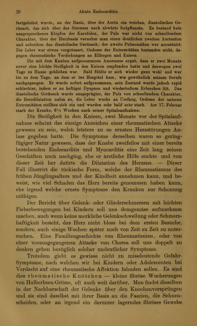 fortgeleitet wurde, an der Basis, über der Aorta eiu weiches, diastolisches Ge- räusch, das sich über das Sternum nach abwärts fortpflanzte. Es bestand kein ausgesprochenes Klopfen der Karotiden, der Puls war nicht von schnellendem Charakter, über der Herzbasis vernahm man einen deutlichen zweiten Aortenton und nebstdem das diastolische Geräusch; der zweite Pulmonalton war accentuirt. Die Leber war etwas vergrössert, Oedeme der Extremitäten bestanden nicht, da- gegen rheumatische Verdickungen an Ellbogen und Knieen Die mit dem Knaben aufgenommene Anamnese ergab, dass er zwei Monate zuvor eine leichte Steifigkeit in den Knieen empfunden hatte und deswegen zwei Tage zu Hause geblieben war. Bald fühlte er sich wieder ganz wohl und war bis zu dem Tage, an dem er ins Hospital kam, wie gewöhnlich seinem Berufe nachgegangen. Er wurde sofort aufgenommen, sein Zustand wurde jedoch rapid schlechter, indem er an heftiger Dyspnoe und wiederholtem Erbrechen litt. Das diastolische Geräusch wurde ausgeprägter, der Puls von schnellendem Charakter, die Herzdilatation nahm zu, die Leber wuchs an Umfang, Oedeme der unteren Extremitäten stellten sich ein und wurden sehr bald sehr stark. Am 17. Februar starb der Kranke, 6V2 Wochen nach seiner Spitalsaufnahme. Die Steifigkeit in den Knieen, zwei Monate vor der Spitalauf- nahme scheint das einzige Anzeichen einer rheumatischen Attacke gewesen zu sein, welch letztere zu so ernsten Herzstörungen An- lass gegeben hatte. Die Symptome derselben waren so gering- fügiger Natur gewesen, dass der Knabe zweifellos mit einer bereits bestehenden Endocarditis und Myocarditis eine Zeit lang seinen Geschäften noch nachging, ehe er ärztliche Hilfe suchte und von dieser Zeit her datirte die Dilatation des Herzens. — Dieser Fall illustrirt die tückische Form, welche der Rheumatismus des frühen Jünglingsalters und der Kindheit annehmen kann, und be- weist, wie viel Schaden das Herz bereits genommen haben kann, ehe irgend welche ernste Symptome den Kranken zur Schonung nöthigen. Der Bericht über Gelenk- oder Gliederschmerzen mit leichten Fieberbewegungen bei Kindern soll uns demgemäss aufmerksam machen, auch wenn keine merkliche Gelenkschwellung oder Schmerz- haftigkeit besteht, das Herz nicht bloss bei dem ersten Besuche, sondern auch einige Wochen später noch von Zeit zu Zeit zu unter- suchen. Eine Familiengeschichte von Rheumatismen, oder von einer vorausgegangenen Attacke von Chorea soll uns doppelt zu denken geben bezüglich solcher undeutlicher Symptome. Trotzdem giebt es gewisse nicht zu missdeutende Gefahr- Symptome, nach welchen wir bei Kindern oder Adolescenten bei Verdacht auf eine rheumatische Affektion fahnden sollen. Es sind dies rheumatische Knötchen — kleine fibröse Wucherungen von Halberbsen-Grösse, oft auch weit darüber. Man findet dieselben in der Nachbarschaft der Gelenke über den Knochenvorsprüngen und sie sind daselbst mit ihrer Basis an die Fascien, die Sehnen- scheiden, oder an irgend ein darunter lagerndes fibröses Gewebe