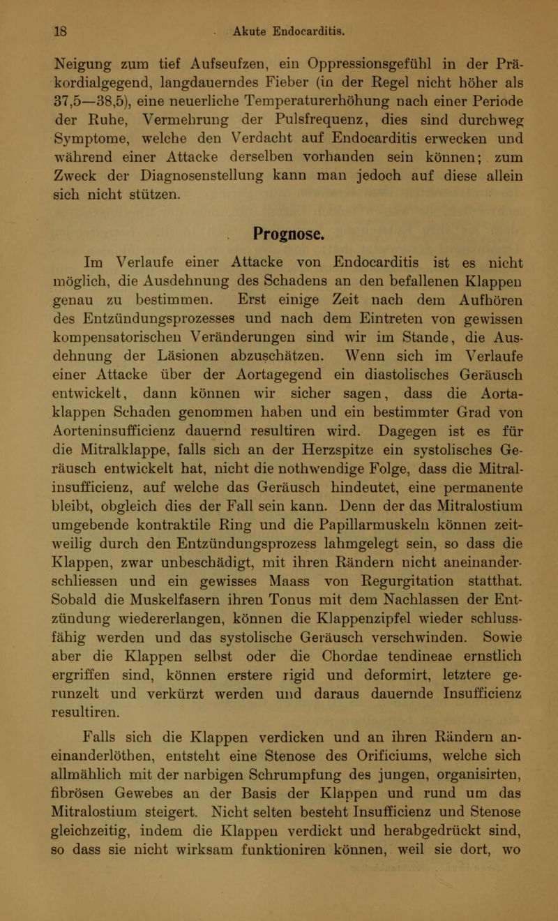 Neigung zum tief Aufseufzen, ein Oppressionsgefühl in der Prä- kordialgegend, langdauerndes Fieber (in der Regel nicht höher als 37,5—38,5), eine neuerliche Temperaturerhöhung nach einer Periode der Ruhe, Vermehrung der Pulsfrequenz, dies sind durchweg Symptome, welche den Verdacht auf Endocarditis erwecken und während einer Attacke derselben vorhanden sein können; zum Zweck der Diagnosenstellung kann man jedoch auf diese allein sich nicht stützen. Prognose. Im Verlaufe einer Attacke von Endocarditis ist es nicht möglich, die Ausdehnung des Schadens an den befallenen Klappen genau zu bestimmen. Erst einige Zeit nach dem Aufhören des Entzündungsprozesses und nach dem Eintreten von gewissen kompensatorischen Veränderungen sind wir im Stande, die Aus- dehnung der Läsionen abzuschätzen. Wenn sich im Verlaufe einer Attacke über der Aortagegend ein diastolisches Geräusch entwickelt, dann können wir sicher sagen, dass die Aorta- klappen Schaden genommen haben und ein bestimmter Grad von Aorteninsufficienz dauernd resultiren wird. Dagegen ist es für die Mitralklappe, falls sich an der Herzspitze ein systolisches Ge- räusch entwickelt hat, nicht die nothwendige Folge, dass die Mitral- insufficienz, auf welche das Geräusch hindeutet, eine permanente bleibt, obgleich dies der Fall sein kann. Denn der das Mitralostium umgebende kontraktile Ring und die Papillarmuskeln können zeit- weilig durch den Entzündungsprozess lahmgelegt sein, so dass die Klappen, zwar unbeschädigt, mit ihren Rändern nicht aneinander- schliessen und ein gewisses Maass von Regurgitation statthat. Sobald die Muskelfasern ihren Tonus mit dem Nachlassen der Ent- zündung wiedererlangen, können die Klappenzipfel wieder schluss- fähig werden und das systolische Geräusch verschwinden. Sowie aber die Klappen selbst oder die Chordae tendineae ernstlich ergriffen sind, können erstere rigid und deformirt, letztere ge- runzelt und verkürzt werden und daraus dauernde Insufficienz resultiren. Falls sich die Klappen verdicken und an ihren Rändern an- einanderlöthen, entsteht eine Stenose des Orificiums, welche sich allmählich mit der narbigen Schrumpfung des jungen, organisirten, fibrösen Gewebes an der Basis der Klappen und rund um das Mitralostium steigert. Nicht selten besteht Insufficienz und Stenose gleichzeitig, indem die Klappen verdickt und herabgedrückt sind, so dass sie nicht wirksam funktioniren können, weil sie dort, wo