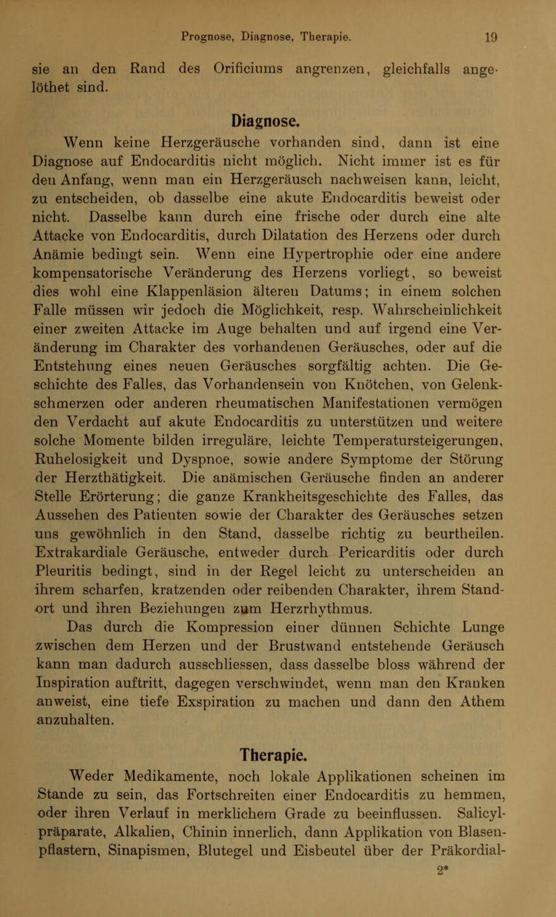 sie an den Rand des Orificiums angrenzen, gleichfalls ange- löthet sind. Diagnose. Wenn keine Herzgeräusche vorhanden sind, dann ist eine Diagnose auf Endocarditis nicht möglich. Nicht immer ist es für den Anfang, wenn man ein Herzgeräusch nachweisen kann, leicht, zu entscheiden, ob dasselbe eine akute Endocarditis beweist oder nicht. Dasselbe kann durch eine frische oder durch eine alte Attacke von Endocarditis, durch Dilatation des Herzens oder durch Anämie bedingt sein. Wenn eine Hypertrophie oder eine andere kompensatorische Veränderung des Herzens vorliegt, so beweist dies wohl eine Klappenläsion älteren Datums; in einem solchen Falle müssen wir jedoch die Möglichkeit, resp. Wahrscheinlichkeit einer zweiten Attacke im Auge behalten und auf irgend eine Ver- änderung im Charakter des vorhandenen Geräusches, oder auf die Entstehung eines neuen Geräusches sorgfältig achten. Die Ge- schichte des Falles, das Vorhandensein von Knötchen, von Gelenk- schmerzen oder anderen rheumatischen Manifestationen vermögen den Verdacht auf akute Endocarditis zu unterstützen und weitere solche Momente bilden irreguläre, leichte Temperatursteigerungen, Ruhelosigkeit und Dyspnoe, sowie andere Symptome der Störung der Herzthätigkeit. Die anämischen Geräusche finden an anderer Stelle Erörterung; die ganze Krankheitsgeschichte des Falles, das Aussehen des Patienten sowie der Charakter des Geräusches setzen uns gewöhnlich in den Stand, dasselbe richtig zu beurtheilen. Extrakardiale Geräusche, entweder durch Pericarditis oder durch Pleuritis bedingt, sind in der Regel leicht zu unterscheiden an ihrem scharfen, kratzenden oder reibenden Charakter, ihrem Stand- ort und ihren Beziehungen zum Herzrhythmus. Das durch die Kompression einer dünnen Schichte Lunge zwischen dem Herzen und der Brustwand entstehende Geräusch kann man dadurch ausschliessen, dass dasselbe bloss während der Inspiration auftritt, dagegen verschwindet, wenn man den Kranken anweist, eine tiefe Exspiration zu machen und dann den Athem anzuhalten. Therapie. W7eder Medikamente, noch lokale Applikationen scheinen im Stande zu sein, das Fortschreiten einer Endocarditis zu hemmen, oder ihren Verlauf in merklichem Grade zu beeinflussen. Salicyl- präparate, Alkalien, Chinin innerlich, dann Applikation von Blasen- pflastern, Sinapismen, Blutegel und Eisbeutel über der Präkordial-