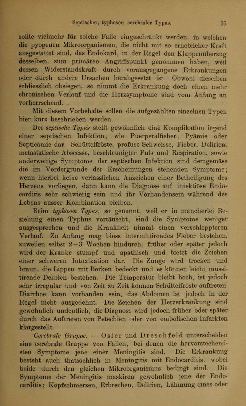 sollte vielmehr für solche Fälle eingeschränkt werden, in welchen die pyogenen Mikroorganismen, die nicht mit so erheblicher Kraft ausgestattet sind, das Endokard, in der Regel den Klappenüberzug desselben, zum primären Angriffspunkt genommen haben, weil dessen Widerstandskraft durch vorausgegangene Erkrankungen oder durch andere Ursachen herabgesetzt ist. Obwohl dieselben schliesslich obsiegen, so nimmt die Erkrankung doch einen mehr chronischen Verlauf und die Herzsymptome sind vom Anfang an vorherrschend. Mit diesem Vorbehalte sollen die aufgezählten einzelnen Typen hier kurz beschrieben werden. Der septische Typus stellt gewöhnlich eine Komplikation irgend einer septischen Infektion, wie Puerperalfieber, Pyämie oder Septicämie daF. Schüttelfröste, profuse Schweisse, Fieber, Delirien, metastatische Abscesse, beschleunigter Puls und Respiration, sowie anderweitige Symptome der septischen Infektion sind demgemäss die im Vordergrunde der Erscheinungen stehenden Symptome; wenn hierbei keine verlässlichen Anzeichen einer Betheiligung des Herzens vorliegen, dann kann die Diagnose auf infektiöse Endo- carditis sehr schwierig sein und ihr Vorhandensein während des Lebens ausser Kombination bleiben. Beim typhösen Typus, so genannt, weil er in mancherlei Be- ziehung einen Typhus vortäuscht, sind die Symptome weniger ausgesprochen und die Krankheit nimmt einen verschleppteren Verlauf. Zu Anfang mag bloss intermittirendes Fieber bestehen, zuweilen selbst 2 — 3 Wochen hindurch, früher oder später jedoch wird der Kranke stumpf und apathisch und bietet die Zeichen einer schweren Intoxikation dar. Die Zunge wird trocken und braun, die Lippen mit Borken bedeckt und es können leicht mussi- tirende Delirien bestehen. Die Temperatur bleibt hoch, ist jedoch sehr irregulär und von Zeit zu Zeit können Schüttelfröste auftreten. Diarrhoe kann vorhanden sein, das Abdomen ist jedoch in der Regel nicht ausgedehnt. Die Zeichen der Herzerkrankung sind gewöhnlich undeutlich, die Diagnose wird jedoch früher oder später durch das Auftreten von Petechien oder von embolischen Infarkten klargestellt. Cerebrale Gruppe. — Osler und Dreschfeld unterscheiden eine cerebrale Gruppe von Fällen, bei denen die hervorstechend- sten Symptome jene einer Meningitis sind. Die Erkrankung besteht auch thatsächlich in Meningitis mit Endocarditis, wobei beide durch den gleichen Mikroorganismus bedingt sind. Die Symptome der Meningitis maskiren gewöhnlich jene der Endo- carditis; Kopfschmerzen, Erbrechen, Delirien, Lähmung eines oder