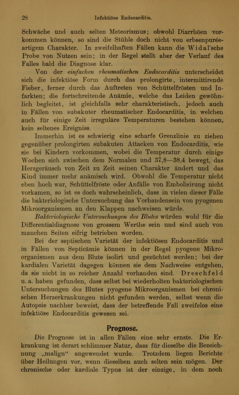 Schwäche und auch selten Meteorismus; obwohl Diarrhöen vor- kommen können, so sind die Stühle doch nicht von erbsenpuree- artigem Charakter. In zweifelhaften Fällen kann die Widal'sche Probe von Nutzen sein; in der Regel stellt aber der Verlauf des Falles bald die Diagnose klar. Von der einfachen rheumatischen Endocarditis unterscheidet sich die infektiöse Form durch das prolongirte, intermittirende Fieber, ferner durch das Auftreten von Schüttelfrösten und In- farkten; die fortschreitende Anämie, welche das Leiden gewöhn- lich begleitet, ist gleichfalls sehr charakteristisch, jedoch auch in Fällen von subakuter rheumatischer Endocarditis, in welchen auch für einige Zeit irreguläre Temperaturen bestehen können, kein seltenes Ereigniss. Immerhin ist es schwierig eine scharfe Grenzlinie zu ziehen gegenüber prolongirten subakuten Attacken von Endocarditis, wie sie bei Kindern vorkommen, wobei die Temperatur durch einige Wochen sich zwischen dem Normalen und 37,8—38,4 bewegt, das Herzgeräusch von Zeit zu Zeit seinen Charakter ändert und das Kind immer mehr anämisch wird. Obwohl die Temperatur nicht eben hoch war, Schüttelfröste oder Anfälle von Embolisirung nicht vorkamen, so ist es doch wahrscheinlich, dass in vielen dieser Fälle die bakteriologische Untersuchung das Vorhandensein von pyogenen Mikroorganismen an den Klappen nachweisen würde. Bakteriologische Untersuchungen des Blutes würden wohl für die Differentialdiagnose von grossem Werthe sein und sind auch von manchen Seiten eifrig betrieben worden. Bei der septischen Varietät der infektiösen Endocarditis und in Fällen von Septicämie können in der Regel pyogene Mikro- organismen aus dem Blute isolirt und gezüchtet werden; bei der kardialen Varietät dagegen können sie dem Nachweise entgehen, da sie nicht in so reicher Anzahl vorhanden sind. Dreschfeld u. a. haben gefunden, dass selbst bei wiederholten bakteriologischen Untersuchungen des Blutes pyogene Mikroorganismen bei chroni- schen Herzerkrankungen nicht gefunden werden, selbst wenn die Autopsie nachher beweist, dass der betreffende Fall zweifelos eine infektiöse Endocarditis gewesen sei. Prognose. Die Prognose ist in allen Fällen eine sehr ernste. Die Er- krankung ist derart schlimmer Natur, dass für dieselbe die Bezeich- nung ,,malignu angewendet wurde. Trotzdem liegen Berichte über Heilungen vor, wenn dieselben auch selten sein mögen. Der chronische oder kardiale Typus ist der einzige, in dem noch