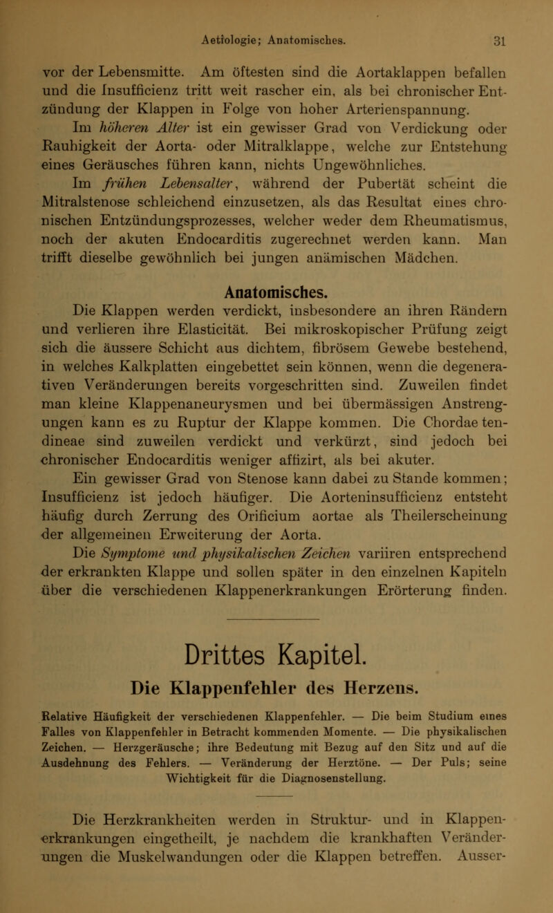 vor der Lebensmitte. Am öftesten sind die Aortaklappen befallen und die Insuffizienz tritt weit rascher ein, als bei chronischer Ent- zündung der Klappen in Folge von hoher Arterienspannung. Im höheren Alter ist ein gewisser Grad von Verdickung oder Rauhigkeit der Aorta- oder Mitralklappe, welche zur Entstehung eines Geräusches führen kann, nichts Ungewöhnliches. Im frühen Lebensalter, während der Pubertät scheint die Mitralstenose schleichend einzusetzen, als das Resultat eines chro- nischen Entzündungsprozesses, welcher weder dem Rheumatismus, noch der akuten Endocarditis zugerechnet werden kann. Man trifft dieselbe gewöhnlich bei jungen anämischen Mädchen. Anatomisches. Die Klappen werden verdickt, insbesondere an ihren Rändern und verlieren ihre Elasticität. Bei mikroskopischer Prüfung zeigt sich die äussere Schicht aus dichtem, fibrösem Gewebe bestehend, in welches Kalkplatten eingebettet sein können, wenn die degenera- tiven Veränderungen bereits vorgeschritten sind. Zuweilen findet man kleine Klappenaneurysmen und bei übermässigen Anstreng- ungen kann es zu Ruptur der Klappe kommen. Die Chordae ten- dineae sind zuweilen verdickt und verkürzt, sind jedoch bei chronischer Endocarditis weniger affizirt, als bei akuter. Ein gewisser Grad von Stenose kann dabei zu Stande kommen; Insuffizienz ist jedoch häufiger. Die Aorteninsufficienz entsteht häufig durch Zerrung des Orificium aortae als Theilerscheinung der allgemeinen Erweiterung der Aorta. Die Symptome und physikalischen Zeichen variiren entsprechend der erkrankten Klappe und sollen später in den einzelnen Kapiteln über die verschiedenen Klappenerkrankungen Erörterung finden. Drittes Kapitel. Die Klappenfehler des Herzens. Relative Häufigkeit der verschiedenen Klappenfehler. — Die beim Studium eines Falles von Klappenfehler in Betracht kommenden Momente. — Die physikalischen Zeichen. — Herzgeräusche; ihre Bedeutung mit Bezug auf den Sitz und auf die Ausdehnung des Fehlers. — Veränderung der Herztöne. — Der Puls; seine Wichtigkeit für die Diagnosenstellung. Die Herzkrankheiten werden in Struktur- und in Klappen- •erkrankungen eingetheilt, je nachdem die krankhaften Veränder- ungen die Muskelwandungen oder die Klappen betreffen. Ausser-