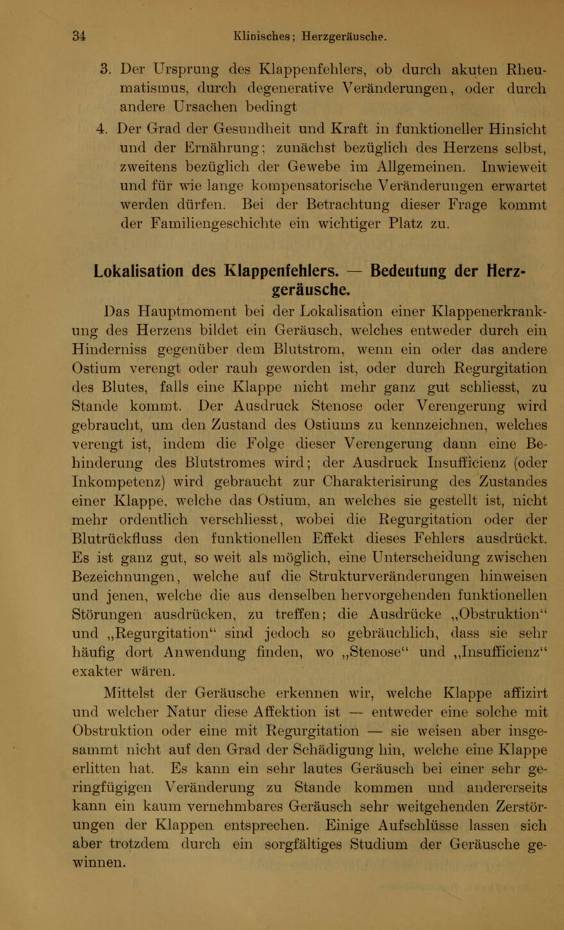 3. Der Ursprung des Klappenfehlers, ob durch akuten Rheu- matismus, durch degenerative Veränderungen, oder durch andere Ursachen bedingt 4. Der Grad der Gesundheit und Kraft in funktioneller Hinsicht und der Ernährung: zunächst bezüglich des Herzens selbst, zweitens bezüglich der Gewebe im Allgemeinen. Inwieweit und für wie lange kompensatorische Veränderungen erwartet werden dürfen. Bei der Betrachtung dieser Frage kommt der Familiengeschichte ein wichtiger Platz zu. Lokalisation des Klappenfehlers. — Bedeutung der Herz- geräusche. Das Hauptmoment bei der Lokalisation einer Klappenerkrank- ung des Herzens bildet ein Geräusch, welches entweder durch ein Hinderniss gegenüber dem Blutstrom, wenn ein oder das andere Ostium verengt oder rauh geworden ist, oder durch Regurgitation des Blutes, falls eine Klappe nicht mehr ganz gut scbliesst, zu Stande kommt. Der Ausdruck Stenose oder Verengerung wird gebraucht, um den Zustand des Ostiums zu kennzeichnen, welches verengt ist, indem die Folge dieser Verengerung dann eine Be- hinderung des Blutstromes wird; der Ausdruck Insufficienz (oder Inkompetenz) wird gebraucht zur Charakterisirung des Zustandes einer Klappe, welche das Ostium, an welches sie gestellt ist, nicht mehr ordentlich verschliesst, wobei die Regurgitation oder der Blutrückfluss den funktionellen Effekt dieses Fehlers ausdrückt. Es ist ganz gut, so weit als möglich, eine Unterscheidung zwischen Bezeichnungen, welche auf die Strukturveränderungen hinweisen und jenen, welche die aus denselben hervorgehenden funktionellen Störungen ausdrücken, zu treffen; die Ausdrücke „Obstruktion1' und „Regurgitation sind jedoch so gebräuchlich, dass sie sehr häufig dort Anwendung finden, wo „Stenose und „Insufficienz exakter wären. Mittelst der Geräusche erkennen wir, welche Klappe affizirt und welcher Natur diese Affektion ist — entweder eine solche mit Obstruktion oder eine mit Regurgitation — sie weisen aber insge- sainmt nicht auf den Grad der Schädigung hin, welche eine Klappe erlitten hat. Es kann ein sehr lautes Geräusch bei einer sehr ge- ringfügigen Veränderung zu Stande kommen und andererseits kann ein kaum vernehmbares Geräusch sehr weitgehenden Zerstör- ungen der Klappen entsprechen. Einige Aufschlüsse lassen sich aber trotzdem durch ein sorgfältiges Studium der Geräusche ge- winnen.