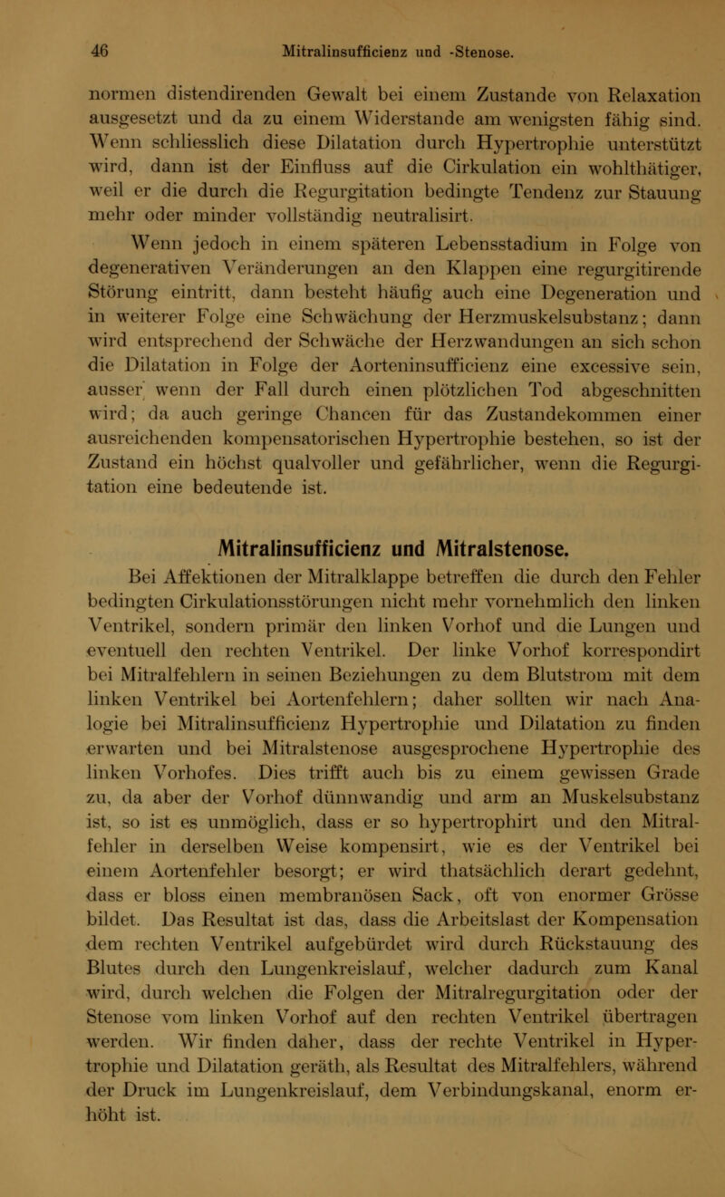 normen distendirenden Gewalt bei einem Zustande von Relaxation ausgesetzt und da zu einem Widerstände am wenigsten fähig sind. Wenn schliesslich diese Dilatation durch Hypertrophie unterstützt wird, dann ist der Einfluss auf die Cirkulation ein wohlthätiger, weil er die durch die Regurgitation bedingte Tendenz zur Stauung mehr oder minder vollständig neutralisirt. Wenn jedoch in einem späteren Lebensstadium in Folge von degenerativen Veränderungen an den Klappen eine regurgitirende Störung eintritt, dann besteht häufig auch eine Degeneration und in weiterer Folge eine Schwächung der Herzmuskelsubstanz; dann Avird entsprechend der Schwäche der Herzwandungen an sich schon die Dilatation in Folge der Aorteninsufficienz eine excessive sein, ausser wenn der Fall durch einen plötzlichen Tod abgeschnitten wird; da auch geringe Chancen für das Zustandekommen einer ausreichenden kompensatorischen Hypertrophie bestehen, so ist der Zustand ein höchst qualvoller und gefährlicher, wenn die Regurgi- tation eine bedeutende ist. Mitralinsufficienz und Mitralstenose. Bei Affektionen der Mitralklappe betreffen die durch den Fehler bedingten (Zirkulationsstörungen nicht mehr vornehmlich den linken Ventrikel, sondern primär den linken Vorhof und die Lungen und eventuell den rechten Ventrikel. Der linke Vorhof korrespondirt bei Mitralfehlern in seinen Beziehungen zu dem Blutstrom mit dem linken Ventrikel bei Aortenfehlern; daher sollten wir nach Ana- logie bei Mitralinsufficienz Hypertrophie und Dilatation zu finden erwarten und bei Mitralstenose ausgesprochene Hypertrophie des linken Vorhofes. Dies trifft auch bis zu einem gewissen Grade zu, da aber der Vorhof dünnwandig und arm an Muskelsubstanz ist, so ist es unmöglich, dass er so hypertrophirt und den Mitral- fehler in derselben Weise kompensirt, wie es der Ventrikel bei einem Aortenfehler besorgt; er wird thatsächlich derart gedehnt, dass er bloss einen membranösen Sack, oft von enormer Grösse bildet. Das Resultat ist das, dass die Arbeitslast der Kompensation dem rechten Ventrikel aufgebürdet wird durch Rückstauung des Blutes durch den Lungenkreislauf, welcher dadurch zum Kanal wird, durch welchen die Folgen der Mitralregurgitation oder der Stenose vom linken Vorhof auf den rechten Ventrikel übertragen werden. Wir finden daher, dass der rechte Ventrikel in Hyper- trophie und Dilatation geräth, als Resultat des Mitralfehlers, während der Druck im Lungenkreislauf, dem Verbindungskanal, enorm er- höht ist.