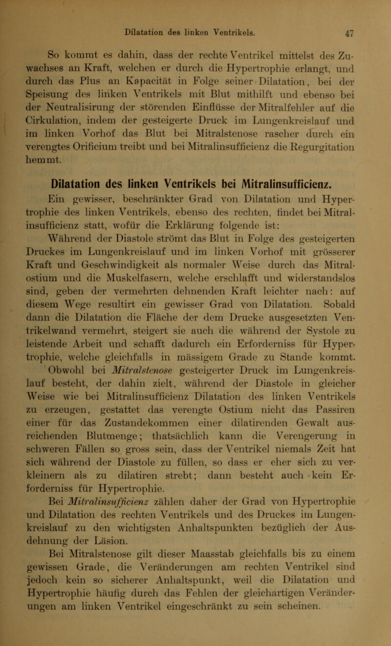 So kommt es dahin, dass der rechte Ventrikel mittelst des Zu- wachses an Kraft, welchen er durch die Hypertrophie erlangt, und durch das Plus an Kapacität in Folge seiner Dilatation, bei der Speisung des linken Ventrikels mit Blut mithilft und ebenso bei der Neutralisirung der störenden Einflüsse der Mitralfehler auf die Cirkulation, indem der gesteigerte Druck im Lungenkreislauf und im linken Vorhof das Blut bei Mitralstenose rascher durch ein verengtes Orificium treibt und bei Mitralinsufficienz die Regurgitation hemmt. Dilatation des linken Ventrikels bei Mitralinsufficienz. Ein gewisser, beschränkter Grad von Dilatation und Hyper- trophie des linken Ventrikels, ebenso des rechten, findet bei Mitral- insufficienz statt, wofür die Erklärung folgende ist: Während der Diastole strömt das Blut in Folge des gesteigerten Druckes im Lungenkreislauf und im linken Vorhof mit grösserer Kraft und Geschwindigkeit als normaler Weise durch das Mitral- ostium und die Muskelfasern, welche erschlafft und widerstandslos sind, geben der vermehrten dehnenden Kraft leichter nach: auf diesem Wege resultirt ein gewisser Grad von Dilatation. Sobald dann die Dilatation die Fläche der dem Drucke ausgesetzten Ven- trikelwand vermehrt, steigert sie auch die während der Systole zu leistende Arbeit und schafft dadurch ein Erforderniss für Hyper- trophie, welche gleichfalls in massigem Grade zu Stande kommt. Obwohl bei Mitralstenose gesteigerter Druck im Lungenkreis- lauf besteht, der dahin zielt, während der Diastole in gleicher Weise wie bei Mitralinsufficienz Dilatation des linken Ventrikels zu erzeugen, gestattet das verengte Ostium nicht das Passiren einer für das Zustandekommen einer dilatirenden Gewalt aus- reichenden Blutmenge; thatsächlich kann die Verengerung in schweren Fällen so gross sein, dass der Ventrikel niemals Zeit hat sich während der Diastole zu füllen, so dass er eher sich zu ver- kleinern als zu dilatiren strebt; dann besteht auch kein Er- forderniss für Hypertrophie. Bei Mitralinsufficienz zählen daher der Grad von Hypertrophie und Dilatation des rechten Ventrikels und des Druckes im Lungen- kreislauf zu den wichtigsten Anhaltspunkten bezüglich der Aus- dehnung der Läsion. Bei Mitralstenose gilt dieser Maasstab gleichfalls bis zu einem gewissen Grade, die Veränderungen am rechten Ventrikel sind jedoch kein so sicherer Anhaltspunkt, weil die Dilatation und Hypertrophie häufig durch das Fehlen der gleichartigen Veränder- ungen am linken Ventrikel eingeschränkt zu sein scheinen.