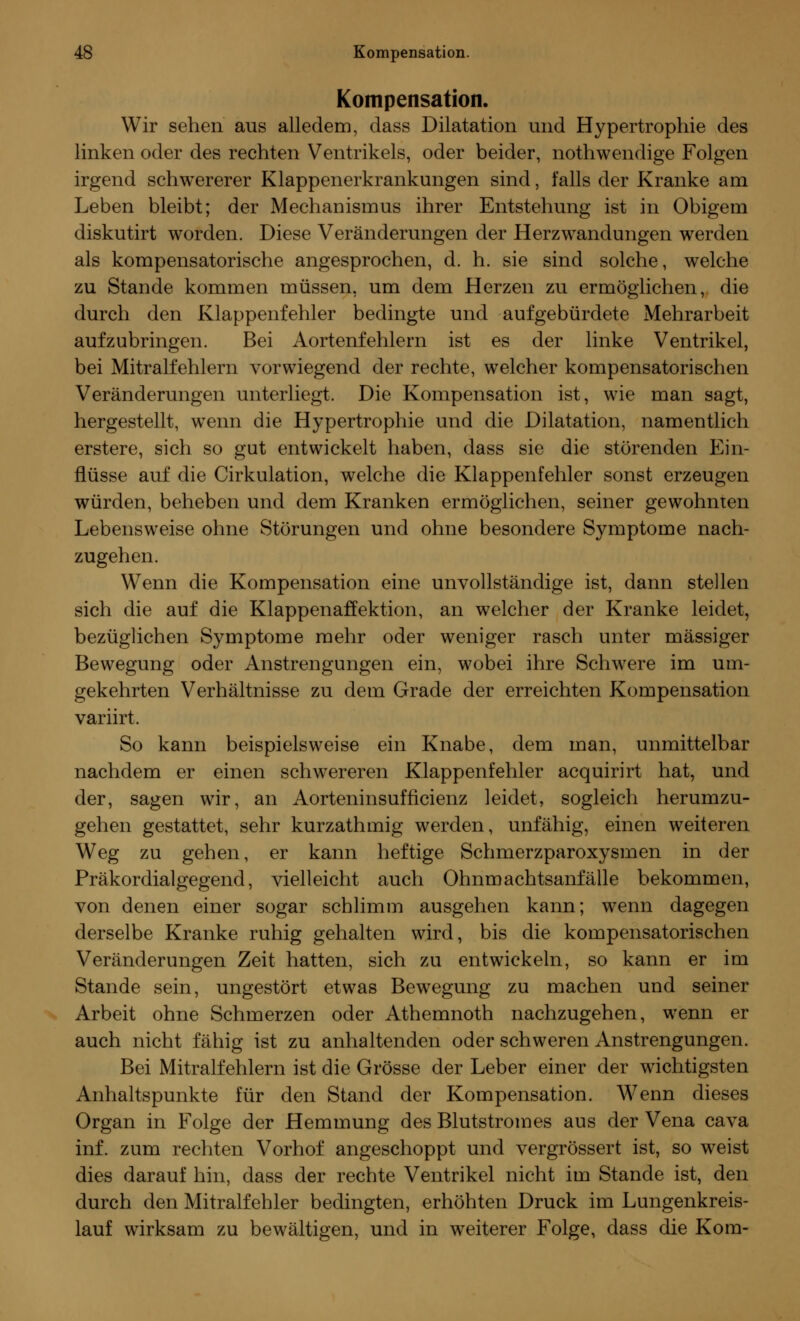 Kompensation. Wir sehen aus alledem, dass Dilatation und Hypertrophie des linken oder des rechten Ventrikels, oder beider, nothwendige Folgen irgend schwererer Klappenerkrankungen sind, falls der Kranke am Leben bleibt; der Mechanismus ihrer Entstehung ist in Obigem diskutirt worden. Diese Veränderungen der Herzwandungen werden als kompensatorische angesprochen, d. h. sie sind solche, welche zu Stande kommen müssen, um dem Herzen zu ermöglichen, die durch den Klappenfehler bedingte und aufgebürdete Mehrarbeit aufzubringen. Bei Aortenfehlern ist es der linke Ventrikel, bei Mitralfehlern vorwiegend der rechte, welcher kompensatorischen Veränderungen unterliegt. Die Kompensation ist, wie man sagt, hergestellt, wenn die Hypertrophie und die Dilatation, namentlich erstere, sich so gut entwickelt haben, dass sie die störenden Ein- flüsse auf die Cirkulation, welche die Klappenfehler sonst erzeugen würden, beheben und dem Kranken ermöglichen, seiner gewohnten Lebensweise ohne Störungen und ohne besondere Symptome nach- zugehen. Wenn die Kompensation eine unvollständige ist, dann stellen sich die auf die Klappenaffektion, an welcher der Kranke leidet, bezüglichen Symptome mehr oder weniger rasch unter massiger Bewegung oder Anstrengungen ein, wobei ihre Schwere im um- gekehrten Verhältnisse zu dem Grade der erreichten Kompensation variirt. So kann beispielsweise ein Knabe, dem man, unmittelbar nachdem er einen schwereren Klappenfehler acquirirt hat, und der, sagen wir, an Aorteninsufficienz leidet, sogleich herumzu- gehen gestattet, sehr kurzathmig werden, unfähig, einen weiteren Weg zu gehen, er kann heftige Schmerzparoxysmen in der Präkordialgegend, vielleicht auch Ohnmachtsanfälle bekommen, von denen einer sogar schlimm ausgehen kann; wenn dagegen derselbe Kranke ruhig gehalten wird, bis die kompensatorischen Veränderungen Zeit hatten, sich zu entwickeln, so kann er im Stande sein, ungestört etwas Bewegung zu machen und seiner Arbeit ohne Schmerzen oder Athemnoth nachzugehen, wenn er auch nicht fähig ist zu anhaltenden oder schweren Anstrengungen. Bei Mitralfehlern ist die Grösse der Leber einer der wichtigsten Anhaltspunkte für den Stand der Kompensation. Wenn dieses Organ in Folge der Hemmung des Blutstromes aus der Vena cava inf. zum rechten Vorhof angeschoppt und vergrössert ist, so weist dies darauf hin, dass der rechte Ventrikel nicht im Stande ist, den durch den Mitralfehler bedingten, erhöhten Druck im Lungenkreis- lauf wirksam zu bewältigen, und in weiterer Folge, dass die Kom-