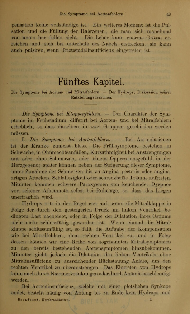 pensation keine vollständige ist. Ein weiteres Moment ist die Pul- sation und die Füllung der Halsvenen, die man sich manchmal von unten her füllen sieht. Die Leber kann enorme Grösse er- reichen und sich bis unterhalb des Nabels erstrecken, sie kann auch pulsiren, wenn Tricuspidalinsufficienz eingetreten ist. Fünftes Kapitel. Die Symptome bei Aorten- und Mitralfehlern. — Der Hydrops; Diskussion seiner Entstehungsursachen. Die Symptome hei Klappenfehlern. — Der Charakter der Sym- ptome im Frühstadium differirt bei Aorten- und bei Mitralfehlern erheblich, so dass dieselben in zwei Gruppen geschieden werden müssen. I. Die Symptome hei Aortenfehlern. — Bei Aortenläsionen ist der Kranke zumeist blass. Die Frühsymptome bestehen in Schwäche, in Ohnmachtsanfällen, Kurzathmigkeit bei Anstrengungen mit oder ohne Schmerzen, oder einem Oppressionsgefühl in der Herzgegend; später können neben der Steigerung dieser Symptome, unter Zunahme der Schmerzen bis zu Angina pectoris oder angina- artigen Attacken, Schlaflosigkeit oder schreckhafte Träume auftreten. Mitunter kommen schwere Paroxysmen von keuchender Dyspnoe vor, seltener Athemnoth selbst bei Ruhelage, so dass das Liegen unerträglich wird. Hydrops tritt in der Regel erst auf, wenn die Mitralklappe in Folge der durch den gesteigerten Druck im linken Ventrikel be- dingten Last nachgiebt, oder in Folge der Dilatation ihres Ostiums nicht mehr schlussfähig geworden ist. Wenn einmal die Mitral- klappe schlussunfähig ist, so fällt die Aufgabe der Kompensation wie bei Mitralfehlern, dem rechten Ventrikel zu, und in Folge dessen können wir eine Reihe von sogenannten Mitralsymptomen zu den bereits bestehenden Aortensymptomen hinzubekommen. Mitunter giebt jedoch die Dilatation des linken Ventrikels ohne Mitralinsufficienz zu ausreichender Rückstauung Anlass, um den rechten Ventrikel zu überanstrengen. Das Eintreten von Hydrops kann auch durch Nierenerkrankungen oder durch Anämie beschleunigt werden. Bei Aorteninsufficienz, welche mit einer plötzlichen Synkope endet, besteht häufig von Anfang bis zu Ende kein Hydrops und Broadbent, Herzkrankheiten. 4