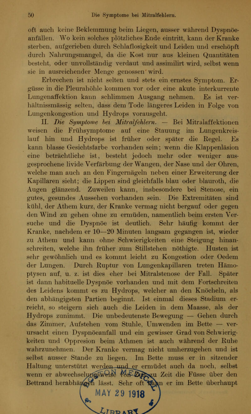 oft auch keine Beklemmung beim Liegen, ausser während Dyspnöe- anfallen. Wo kein solches plötzliches Ende eintritt, kann der Kranke sterben, aufgerieben durch Schlaflosigkeit und Leiden und erschöpft durch Nahrungsmangel, da die Kost nur aus kleinen Quantitäten besteht, oder unvollständig verdaut und assimilirt wird, selbst wenn sie in ausreichender Menge genossen wird. Erbrechen ist nicht selten und stets ein ernstes Symptom. Er- güsse in die Pleurahöhle kommen vor oder eine akute interkurrente Lungenaffektion kann schlimmen Ausgang nehmen. Es ist ver- hältnissmässig selten, dass dem Tode längeres Leiden in Folge von Lungenkongestion und Hydrops vorausgeht. II. Die Symptome bei Mitralfehlern. — Bei Mitralaffektionen weisen die Frühsymptome auf eine Stauung im Lungenkreis- lauf hin und Hydrops ist früher oder später die Regel. Es kann blasse Gesichtsfarbe vorhanden sein; wenn die Klappenläsion eine beträchtliche ist, besteht jedoch mehr oder weniger aus- gesprochene livide Verfärbung der Wangen, der Nase und der Ohren, welche man auch an den Fingernägeln neben einer Erweiterung der Kapillaren sieht; die Lippen sind gleichfalls blau oder blauroth, die Augen glänzend. Zuweilen kann, insbesondere bei Stenose, ein gutes, gesundes Aussehen vorhanden sein. Die Extremitäten sind kühl, der Athem kurz, der Kranke vermag nicht bergauf oder gegen den Wind zu gehen ohne zu ermüden, namentlich beim ersten Ver- suche und die Dyspnoe ist deutlich. Sehr häufig kommt der Kranke, nachdem er 10—20 Minuten langsam gegangen ist, wieder zu Athem und kann ohne Schwierigkeiten eine Steigung hinan- schreiten, welche ihn früher zum Stillstehen nöthigte. Husten ist sehr gewöhnlich und es kommt leicht zu Kongestion oder Oedem der Lungen. Durch Ruptur von Lungenkapillaren treten Hämo- ptysen auf, u. z. ist dies eher bei Mitralstenose der Fall. Später ist dann habituelle Dyspnoe vorhanden und mit dem Fortschreiten des Leidens kommt es zu Hydrops, welcher an den Knöcheln, als den abhängigsten Partien beginnt. Ist einmal dieses Stadium er- reicht, so steigern sich auch die Leiden in dem Maasse, als der Hydrops zunimmt. Die unbedeutenste Bewegung — Gehen durch das Zimmer, Aufstehen vom Stuhle, Umwenden im Bette — ver- ursacht einen Dyspnöeanfall und ein gewisser Grad von Schwierig- keiten und Oppresion beim Athmen ist auch während der Ruhe wahrzunehmen. Der Kranke vermag nicht umherzugehen und ist selbst ausser Stande zu liegen. Im Bette muss er in sitzender Haltung unterstützt wercLen undLer ermüdet auch da noch, selbst wrenn er abwechselurl^wQse vor?-ö^fr^u Zeit die Füsse über den Bettrand herabhängen lässt. Sehr oft ^©m er im Bette überhaupt MAY 29 1918